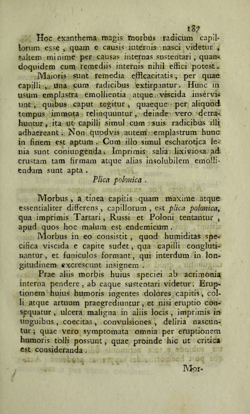 tgf Hoc èxanthema màgis fcorbus radicum capii- loriim esse , quarn e causis internis nasci videtnr ^ yaltem minime per causas ìnternas siistentari, quan- doquidcm cum remediis internis nihii effici poteste Maioris sunt remedia efflcacitatis, per quae capiìli , una cura radicibus extirpantur. Hunc in usura emplastra emollientia atque viscida inservb uiit , quibus caput tegitur ^ quaeque per aliquoci tempus immota relinquuntur, deinde vero detra-. huntur, ita utr capilii simul clini suis radicibus illi adhaéreant. Non quodvis autem emplastrum hunc in finem est apturìi. Currt ilio simul escharotica le- nia sunt coniungenda. Imprimis salia lixiviosa ad crustam tara firmam atque alias insolubiiem emolli- end-ani sunt apta . TUcà pohntca . Morbus , à tinca capitis quarti maxime atque essentialiter differens j capillorum , est plica polonica^ qua imprimis Tartari, Russi et Poloni tentanttir , apud quos hoc malum est endemicUm. Morbus in eo consistit , quod humìditàs spe« cifica viscida e capite sudet ^ qua capiìli congluti- nantur, et funiculos formant, qui interdum in lon- gitudinem excresciint insignem . Prae aliis morbis huius speciei ab acrimonia interna pendere, ab eaque sustentari videtur. Erup^ tionem huius humoris ingentes dolores capitis, col- li atque artuum praegrediuntur, et nisi eruptio con- sequatur , ulcera maligna in aliis iocis j imprimis in* unguibus , coecitas ^ convulsiones , deliria nasciin- tur ; quae vero symptomata omnia per eruptionem humoris tolli possunt, qUae proinde hic ut critica est consideranda, I\Ipr-