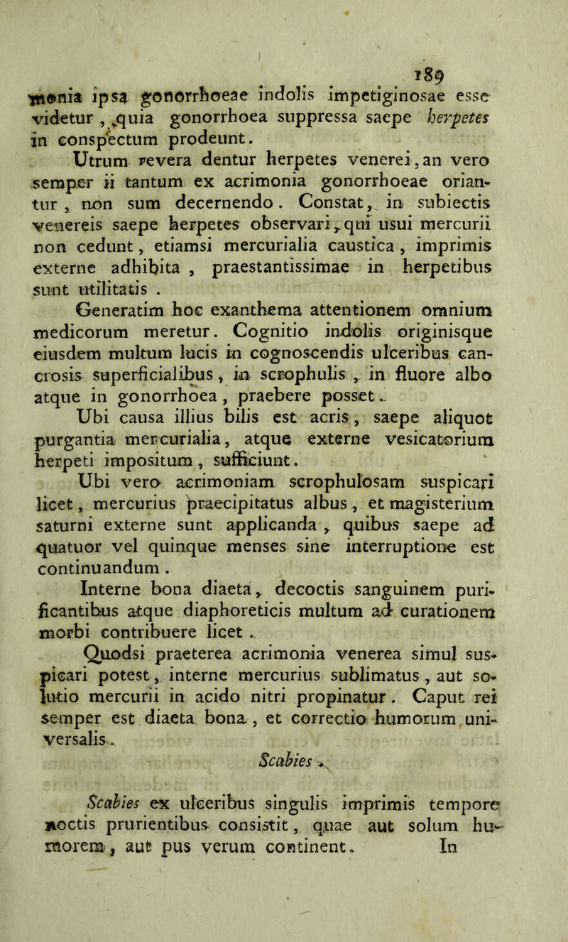 iS9 tttonia ipS3 gonorrlloeae indolis impctiglnosae esse videtur , ^quia gonorrhoea suppressa saepe herpetes in Gonspectum prodeunt. Utrum pevera dentur herpetes venerei, an vero semper ii tantum ex acrimonia gonorrhoeae orian- tiir , non sum deccrnendo. Constar, in snbiectis venereis saepe herpetes observariqui usui mercuri! non cedunt, etiamsi mercurialia caustica , imprimis externe adhibita , praestantissimae in herpetibus sunt utilitaris . Generatim hoc exanthema attentionem omnium medicorum meretur. Cognitio indolis originisque eiusdem multum lucis in cognoscendis ulceribus can- crosis superficialibus, in scrophulis , in fiuore albo atque in gonorrhoea , praebere posset.. Ubi causa illius bilis est acris, saepe aliquot purgantia mercurialia, atque externe vesicacorium herpeti impositum, sufìiciunt. Ubi vero acrimoniam scrophulosam suspicari licet, mercurius ^raecipitatus albus , et magisterium saturni externe sunt applicanda ^ quibus saepe ad quatuor vel quinque menses sine interruptioiie est continuandum . Interne bona diaeta, decoctis sanguinem puri- fìcantibus atque diaphoreticis multum ad curationem morbi contribuere licet .. Qiiodsi praeterea acrimonia venerea simul sus» picari potest, interne mercurius sublimatus, aut so- lutio mercuri] in acido nitri propinatur, Caput rei semper est diaeta bona, et correctio humorum uni» versalis.. Scahies ^ Scahìes ex ufeeribus sìngulis imprimis tempore lioctis prurientibus consistit, q.uae aut solum hu^ morem, aut pus verum continent. In