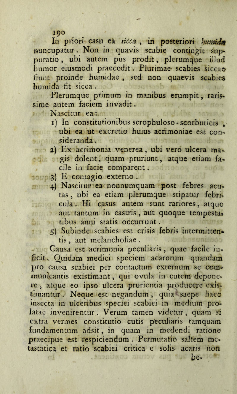 19^ In priori casti ea sicca , in posteriori hmmdn ivuncupatur. Non in quavis scabie contingit sup- puratio, ubi autem pus prodit, plertimque illud humor eiusmodi praecedit. Plurimae' scabies siccae fìunt proinde humidae , sed non quaevis scabies huinida fit sicca . Plerumque primum in manibus erumpit, raris* sirne autem faciem invadit. Nascitur ea : 1) In constitutionibus scrophuioso-scorbuticis , ubi ea ut excretio huius acrimoniae est con- sideranda, 2) Ex acrimonia venerea, ubi vero ulcera ma- gis dolent, quam pruriunt, atque edam fa- cile in facie comparent, 3) E contagio externo . 4) Nascitur ea nonnumquam post febres acu- tas , ubi ea edam plerumque sdpatur febri- cula. Hi casus autem sunt rariores, atque aut tantum in castris , aut quoque tempesta* dbus anni statis occurrunt. 5) Subinde scabies est crisis febris intermitten-* tis , aut melancholiae . Causa est acrimonia peculiaris , quae facile in- ficit. Quidam medici speciem acarorum quandam prò causa scabiei per contactum externum se com&lt; municantis exìsdmant, qui ovula in cutem dcpone- re, atque eo ipso ulcera prurientia producere exis- timantur. Ncque est negandum , quia' saepe liaec insecta in ulceribus speciei scabiei in medium pro- latae invenirentur . Verum tamen videtur, quam si extra vermes constkutio cutis peculiaris tamquam fundamentum adsit, in quam in medendi ratione praecipue est respiciendum. Permutatio saltem me- tastatica et ratio scabiei critica e solis acaris non be-