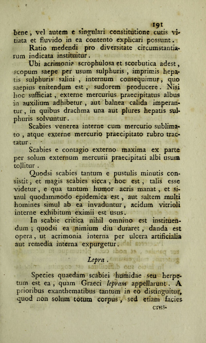 . . bene, vel autem c singolari constitutionc cutis vi-^ data et fiuvido in ea contento explicari possunt. Ratio medendi prò diversitate circumstantia* rum indicata instituitur. Ubi acrimoni? scrophulosa et scorbutica adest, scopum sacpe per usum sulphuris ^ imprimis hepa- tis sulphuris salini , internum consequimur, quo saepins enitendum est , sudorem producere. Nisi hoc sufficiat, externe mercurius praecipitatus albus in auxilium adhibetur , aut balnea calida imperan* tur, in quibus drachma una aut plures hepatis sul- phuris solvuntur. Scabies venerea interne cum mercurio sublima- to , atque externe mercurio praecipitato rubro trac- tatur. Scabies e contagio externo maxima ex parte per solum externum mercuri! praecipitati albi usum toliitur . Quodsi scabies tantum e pustulis minutis con- slstit, et magis scabies sicca , hoc est, talis esse videtur, e qua tantum humor acris manat , et si- mul quodammodo epidemica est , aut saltem multi homines simul ab ea invaduntur, acidum vitrioli interne cxhibitum eximii est iisus. In scabie critica nihil omnino est instituen- dum ; quodsi ea nimium diu duraret, danda est opera, ut acrimonia interna per ulcera artificiaiia aut remedia interna expurgetur. Lepra . Species quaedam scabiei hurhidae seu herpe» tum est ea , quam Graeci lepram appellarunt . A prioribus exanthematibus tantum in eo distinguitur, quod non solum totum corpus , sed edam facies crus-