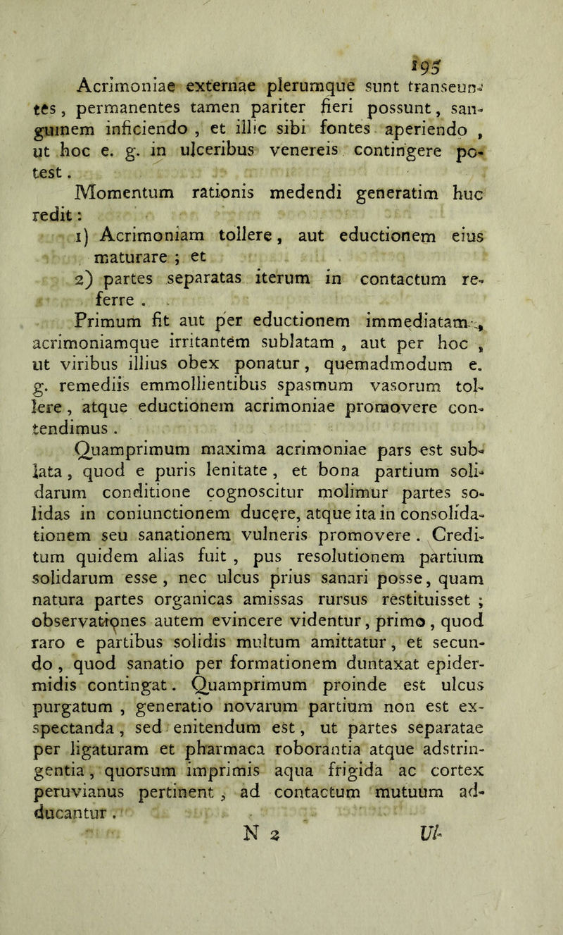 Acrìmoniae externae plerumque snnt transeun-* s, permanentes tamen pariter fieri possunt, san-» giiinem inficiendo , et illic sibi fontes aperiendo , ut hoc e. g. in ulceribus venereis contingere pc^ test. Momentum rationis medendi generatim bue redit : 1) Acrimoniam tollere, aut eductionem eius maturare ; et 2) partes separatas iterum in contactum re-» ferre . . Primum fit aut per eductionem immediatam-x» acrimoniamque irritantem subJatam , aut per hoc * ut viribus illius obex ponatur, quemadmodum e. g. remediis emmollientibus spasmum vasorum tob kre, atque eductionem acrimoniae pronaovere con- tendimus . Quamprimum maxima acrimoniae pars est sub-» lata, quod e puris lenitate , et bona partium soli-* darum conditione cognoscitur molimur partes so- lidas in coniunctionem ducere, atque ita in consolida- tionem seu sanationem vuJneris promovere . Credi- tum quidem alias fuit , pus resolutionem partium solidarum esse , nec ulcus prius sanar! posse, quam natura partes organicas amissas rursus restituisset ; observatàqnes autem evincere videntur, primo , quod raro e partibus solidis miiltum amittatur, et secun- do , quod sanatio per formationem duntaxat epider- midis contingat. Quamprimum proinde est ulcus purgatum , generatio novarum partium non est ex- spectanda , sed enitendum est, ut partes separatae per ligaturam et pharmaca roborantia atque adstrin- gentia, quorsum imprimis aqua frigida ac cortex peruvianus pertinent , ad contactum mutuum ad- ducantur. N 2 L/7-