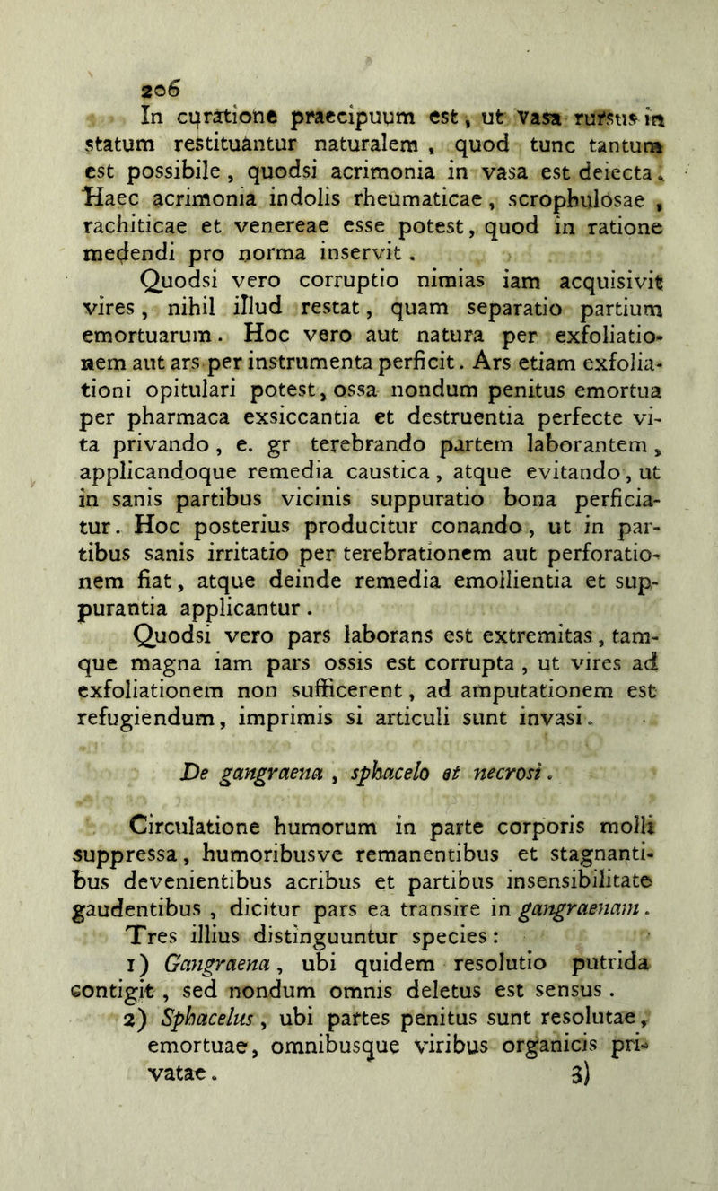 In cqratiotic pracclpuum est , ut vasa rutstus in statum reStituàntur naturalera , quod tunc tantuna est possibile , quodsi acrimonia in vasa est deiecta. Haec acrimonia indolis rheumaticae, scrophulosae , rachiticae et venereae esse potest, quod in ratione medendi prò norma inservit. Quodsi vero corruptio nimias iam acquisivit vires, nihil illud restat, quam separatio partium emortuarum. Hoc vero aut natura per exfoliatio- nem aut ars per instrumenta perficit. Ars edam exfolia- tioni opitulari potest, ossa nondum penitus emortua per pharmaca exsiccantia et destruentia perfecte vi- ta. privando, e. gr terebrando partem laborantem, applicandoque remedia caustica , atque evitando, ut in sanis partibus vicinis suppuratio bona perficia- tur. Hoc posterius producitur cenando, ut in par- tibus sanis irritatio per terebrationem aut perforati©- nem fiat, atque deinde remedia emoilientia et sup- purantia applicantur. Quodsi vero pars laborans est extremitas, tam- que magna iam pars ossis est corrupta , ut vires ad exfoliationem non sufficerent, ad amputationem est refugiendum, imprimis si articuli sunt invasi. De gangraenei , sphacelo et necrosi. Circulatione humorum in parte corporis molli soppressa, humoribusve remanentibus et stagnanti- bus devenientibus acribus et partibus insensibilitate gaudentibus , dicitur pars ea transire in gangraenam. Tres illius distìnguuntur species : 1) Garigraenaubi quidem resolutio putrida Gontigit , sed nondum omnis deletus est sensus . 2) Sphacelus, ubi partes penitus sunt resolutae, emortuae, omnibusque viribus organicis pri-- vatae. 3)