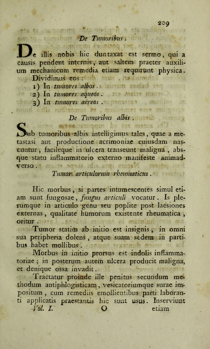 De Ttmiorihtis. De illis nobis hic duntaxat est sermo, qui a causis pendent internis, aut saltem praeter auxili- um mechanicum remedia edam requirunt physica. Dividimus eos : 1) In twnores albos. 2) In tumores aqueos. 3) In twnores aereos . De Twnorihiis alhìs . tiimoribus albis intelligiinns tales, quae a me- tastasi aut productione acrimoniae cuiusdam nas- cuntur, facileque in ulcera transeunt maligna , abs- que stati! infiammatorio externo manifeste animad- •verso * Ttmor. articulorum rhewnaticus . ^ / Hic morbus, si partes intumescentes simul ed- am sunt fungosae, fungus articuli vocatur. Is ple- rumque in articulo genu seu poplite post laesiones externas, qualitate hUmorum existente rheumatica , ori tur . Tumor statim ab initio est insignis, in omni sua peripheria dolens , atque suam sedem in parti- bus habet mollibus . Morbus in initio prorsus est indolis infiamma- toriae ; in posterum autem ulcera producit maligna, et denique ossa invadit. Tractatur proinde ille penitus secundum me* thodum antipblogisticam , vesicatoriumque surae im- positum , CLim remediis emollientibus parti laboran- ti applicatis praestantis hic suat usus. Inserviunt VoL I, O etiam