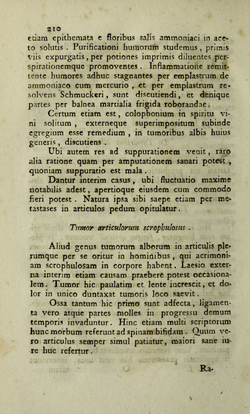 edam epithemata c fioribus salis ammoniaci in acc'- to solutis . Purificationi hiimorum stuciemus, primis Viis expurgads, per potiones imprimis diluentes per- spirationemque promoventes . Inflammatione remit- tente humores adhuc stagnantes per emplastrum de ammoniaco cum mercurio , et per emplastrum re- solvens Schmuckeri, sunt discutiendi, et denique partes per baJnea martialia frigida roborandae . Certum edam est, colophonium in spiritu vi- ni solitum , externeque superimpositum subinde egregium esse remedium , in tumoribus albis huius generis, discutiens . Ubi autem res ad suppurationem venit, raro alia ratione quam per amputationem sanar! potest ^ quoniam suppuratio est mala. Dantur interim casus, ubi fluctuatio maxime notabilis adest, apertìoque eiusdem cum commodo fieri potest . Natura ipsa sibi saepe edam per me- tastases in ardculos pedum opitulatur. TumoY articulorum scrophulosiis . Aliud genus tumorum alborum in ardculis pie- rumque per se oritur in homidibus , qui acrimoni- am scrophulosam in corpore habent. Laesio exter- na interim edam causam praebere potest occasiona- lem. Tumor hic pauladm et lente increscit, et do- lor in unico duntaxat tumoris loco saevit. Ossa tantum hic primo sunt adfecta, ligamen- ta vero atque partes niolles in progressi! demum tempori? invaduntur. Hinc edam multi scriptorum huncmorbum referiintadspinam bifidam . Quum ve- ro articulus semper simul patiatur, malori sane iu- re huc refertiir. Ra- /