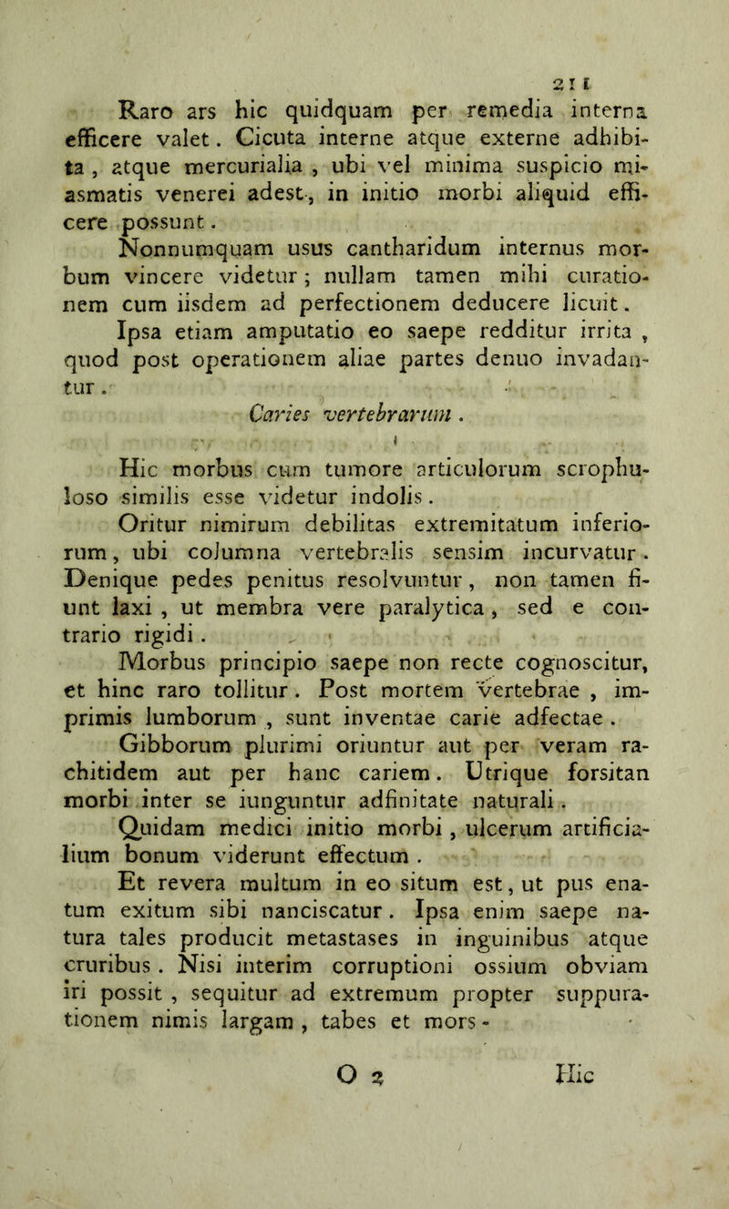 Raro ars hic quidquam per remedia interna, efficere valet. Cicuta interne atque externe adhibi- ta , atque mercurialia , ubi vel minima suspicio mj- asmatis venerei adest, in initio morbi aliquid effi- cere possunt. Nonnumquam usus cantharidum internus mor- bum vincere videtur ; nullam tamen mihi curatio- nem cum iisdem ad perfectionem deducere licuit. Ipsa etiam amputatio eo saepe redditur irrita , quod post opcrationem aliae partes denuo invadali- tur. ^ Caries vertebrariim . i Hic morbus cum tumore articulorum scropliu- loso vsimilis esse videtur indolis. Oritur nimirum debilitas extremitatum inferio» rum, ubi coiurana vertebralis sensim incurvatur. Denique pedes penitus resolvuntur, non tamen fi- unt laxi , ut membra vere paralytica , sed e con- trario rigidi. Morbus principio saepe non recte cognoscitur, et bine raro tollitur. Post mortem vertebrae , im- primis lumborum , sunt inventae carie adfectae . Gibborum plurimi oriuntur aut per veram ra- cbitidem aut per banc cariem. Utrique forsitan morbi inter se iunguntur adfinitate naturali. Qiiidam medici initio morbi, ulcerum arcificia- lium bonum viderunt effectum . Et revera raultum in eo situm est, ut pus ena- tum exitum sibi nanciscatur. Ipsa enim saepe na- tura tales producit metastases in inguinibus atque cruribus. Nisi interim corruptioni ossinm obviam iri possit , sequitur ad extremum propter suppura- tionem nimis largam , tabes et mors -