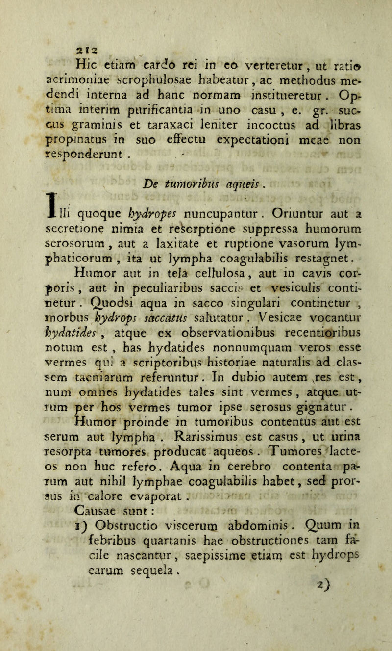 Hic ctiam cardo rei in co vcrteretur, ut ratio acrimoniae scrophiilosae habeatur,ac methodus me- dendi interna ad hanc normam institueretur . Op- ti ma interim piirificantia in uno casti , e. gr. suc- cus graminis et taraxaci leniter incoctus ad libras propinatus in suo effectu expectationi meae non responderunt . De tumoribiis aqueh, Xlli quoque h^dropes nuncupantur . Oriuntur aut a secretìone nìmia et rekcrptione suppressa humorum serosorum , aut a laxitate et ruptione vasorum lym- phaticorum , ita ut lympha coagulabilis restagnet. Humor aut in tela cellulosa, aut in cavis cor- poris, aut in pecuiiaribus saccir- et vesiculis conti- netur. Quodsi aqua in sacco singulari continetur , morbus hydrops saccatm salutatur . Vesicae vocantur hydatides , atque ex observationibus recentioribus notum est , has hydatides nonnumquam veros esse vermes qui a scriptoribus historiae naturalis ad clas- sem taeniarum referuntur. In dubio autem pes est, num omnes hydatides tales sint vermes , atque ut- rum per hos vermes tumor ipse serosus gignatur. Humor proinde in tumoribus contentus aut est serum aut lympha . Rarissimus est casus, ut urina resorpta tumores producat aqueos . Tumores lacte- os non huc refero. Aqua in cerebro contenta pa^ rum aut nihil lymphae coagulabilis habet, sed pror- sus in calore evaporat . Causae sunt : i) Obstructio viscerum abdominis . Quum in febribus quartanis hae obstructiones tam fà- cile nascantur, sacpissime edam est hydrops carum sequela. 2)