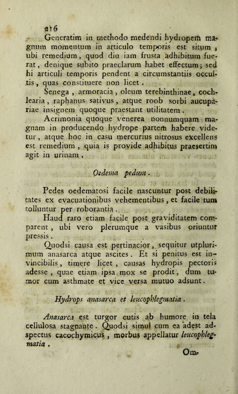 aì6 Generatim in rnethodo medendi hydropem tìiaf gnum momentum in articulo temporis est situm j ubi remedium, quod din iam frusta adhibitum fue- rat, denique subito praeclarum habet effectum; sed hi articLili temporis pendent a circumstantiis occul* tis , quas constituere non licet . Senega , armoracia , oleum terebinthinae, coch* learia, raphanus sativus , atque roob sorbi aucupà*» riae insignem quoque praestant utiJitatem . Acrimonia quoque venerea nonnumquam ma- gnam in producendo hydrope partem habere vide- tur, atque hoc in casu mercufius nitrosus excellens est remedium , quia is provide adhibitus praesertim agit in uri nani . Oedema pedum. Pedes oedematosi facile nascuntur post debili* tates ex evacuationibus vehementibus, et facile tum tolluntur per rob oranti a . Haud raro etiam facile post graviditatem com- parent , ubi vero plerumque a vasibus oriuntnr pressis . Quodsi causa est pertinacior, sequitur utpluri* mum anasarca atque ascites . Et si penitus est in- vincibilis, timere licet , causas hydropis pectoris adesse , quae etiam ipsa mox se prodit, dum tu- mor cum asthmate et vice versa mutuo adsunt. Hydrops anasarca et leiicophlegmatìa. Anasarca est turgor cutis ab humore in tela cellulosa stagnan|:e . Qiiodsi simul cum ea adest ad* spectus cacochymicus , morbus appellatur leucophleg* mafia . Omr