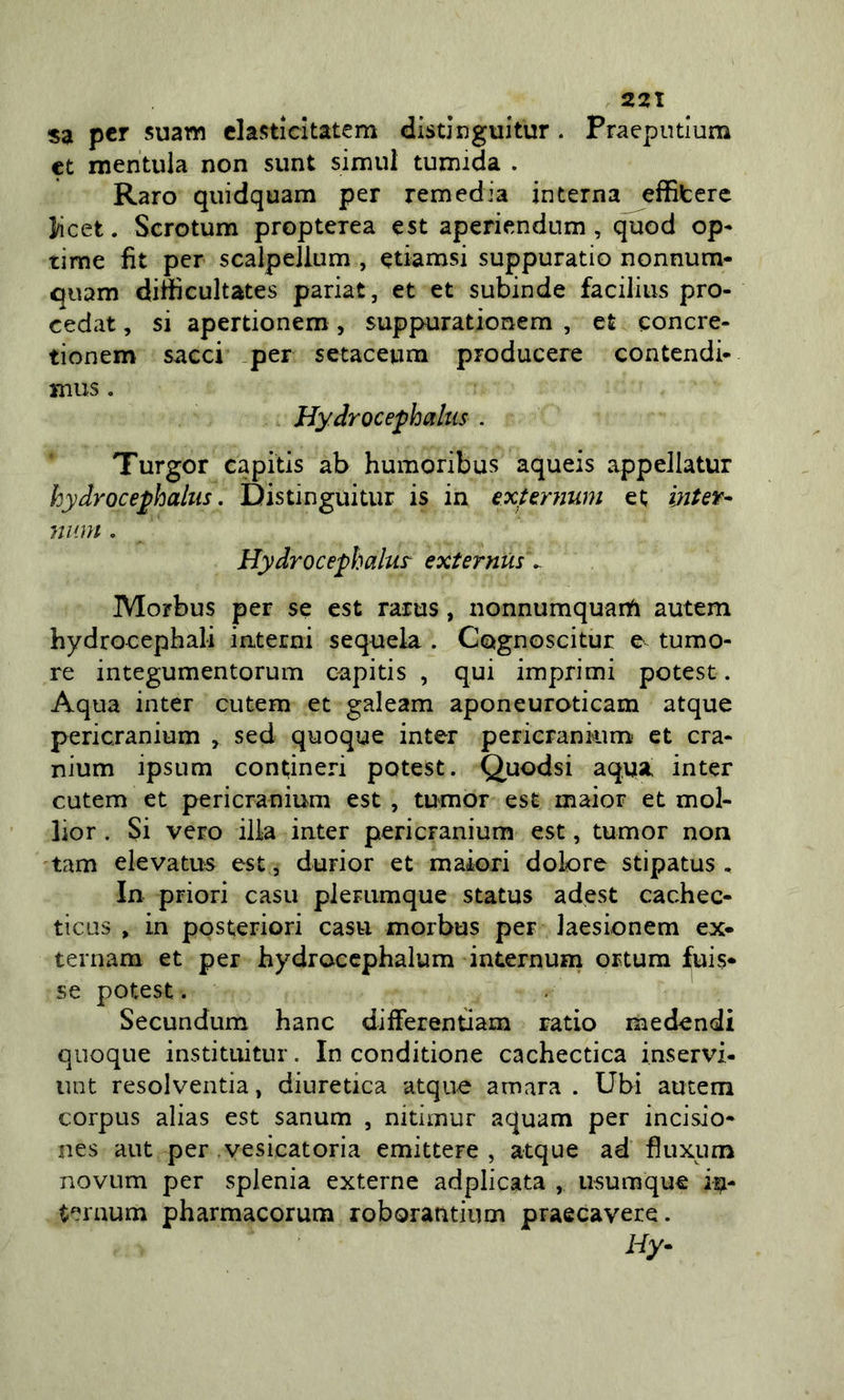 sa per suawi clasticitatem disdnguitur. Praeputlum et mentula non sunt simili tumida . Raro quidquam per remedia interna eflSfcere ]/icet. Scrotum propterea est aperiendum, quod op- rime fit per scalpellum , etiamsi suppuratio nonnum- qiiam diftìcultates pariat, et et subinde facilius pro- cedat, si apertionem, suppurationera , et eoncre- tionem sacci per setaceuna producere contendi- mus. Hydrocephahis . Turgor capitis ab humoribus aqueis appellatur hydroce^haltis. Distinguitur is in exttrnum et inUit^ niim. Hydrocephalur externUs ^ Morbus per se est rarus, nonnumquanfi autem hydrocephali interni sequela . Cognoscitur e tumo- re integumentorum capitis , qui imprimi potest. Aqua inter cutem et galeam aponeuroticam atque pericranium , sed quoque inter pericrankim* et cra- nium ipsum contineri potest. Quodsi aqua inter cutem et pericranium est , tumor est maior et mol- lior . Si vero ilia inter pericranium est, tumor non tam elevatus est, durior et maiori dolore stipatus , In priori casa plerumque status adest cachec- ticus , in posteriori casti morbus per Jaesionem ex« ternam et per hydroccphalum internum ortum fuis* se potest. . Secundum hanc differentiam rado medendi quoque instituitur. In conditione cachectica inservi- iint resolventia, diuretica atque amara . Ubi autem corpus alias est sanum , nitimur aquam per incisio- nes aut per vesìcatoria emittere , atque ad fiuxum novLim per splenia externe adplicata , iisumque iu- ternum pharmacorum roborantium praecavere. Hy-