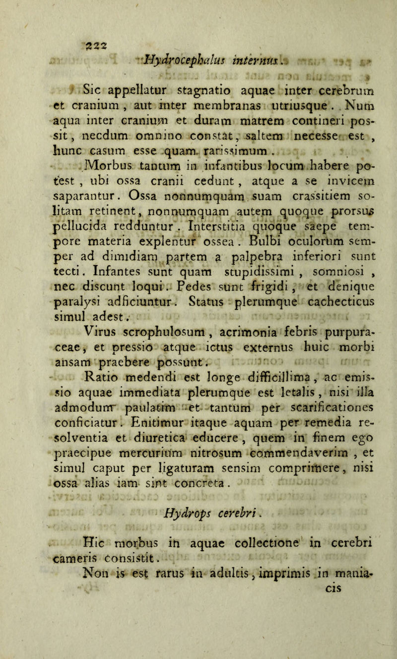 ^222 'HyArocephalus int 'ernus... Sic appellatur stagnati© aquae intcr cerebrum et cranium , aut inter membranas utriusque . Num aqua inter craniujn et duram matrem contineri pos- sit, necdiim omnino constat, saltem necesse est , hunc casum esse .quam rarissimum . Morbus tantum in infantibus locum habere po- test , ubi ossa cranii cedunt , atque a se invicem saparantur. Ossa nonnumquam suam crassitiem so- litam retinent, nonnumquam autern quoque prorsu3 pellucida redduntur . Interstitia quoque saepe tem- pore materia explentur ossea . Bulbi oculorum sem- per ad dimidiarn partem ^ palpebra inferiori sunt tecti. Infantes sunt quam stupidissimi , somniosi , nec discunt loqui. Pedes sunt frigidi, et denique paralysi adfìciuntur. Status plerumque cachecticus simul adest; Virus scrophulosum , acrimonia febris purpura- ceae, et pressi© atque ictus externiis buie morbi ansam praebere possunt. Ratio medendi est longe difficillima , ac emis- sio aquae immediata plerumque est letalis , nisi iJIa admodunr paniatim -et tantum per scarificationes confìciatur. Enitimur itaque aquam per remedia re- solventia et diuretica educere , quem in fìnem ego praecipue mercurinm nitrosum commendaverim , et simul caput per ligaturam sensim comprimere, nisi ossa alias iam- sint concreta. Hydrops cerehri. Hic morbus in aquae collectione' in cerebri cameris consistit. Non is est rarus in adultis, imprimis in mania- cis