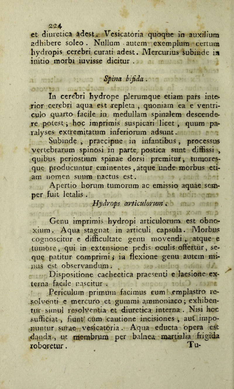 et diuretica adcst. Vesicatoria quoque in auxilium adhibere solco . Nullum . autem exemplum certuna hydropis cerebri curati adest. Mercurius subinde ia initio morbi iuvisse dicitur . Spina bifida. In cerebri bydrope plerumque etiam pars inte- rior cerebri aqua est .repleta , quoniam ea e ventri- culo quarto facile in medullam spinalem descende- re potest ; hoc imprimis suspicari licer , quum pa- ralyses extremitatiim inferiorum adsunt. Subinde &gt; praecipue. in infantibus , processus vertebrarum spinosi in parte postica sunt diffissi , quibus periostium spinae dorsi premitur, tumores- que producuntur eminentes , atque unde morbus eti- am nomen suum nactus est. Apertio horum tumorum ac emissio aquae sem- per fuit letalis . Hydrops articulorum k Genu imprimis hydropi articuIorun&gt; est obno- xium. Aqua stagnat in articoli capsula. Morbus cognoscitur e difficultate genu movendi , atque e tumore, qui in extensione pjedis oculis oftertur, se- que patitur comprimi j iu flexione genu autem mi- aius est observandum. Dispositione cachectica praesenti e laesione ex- terna facile nascitur . Periculum primum facimus cum emplastro re- solventi c mercuro et gummi ammoniaco; exhiben- tur sìmuì resolventia et diuretica interna . Nisi hoc sufficiat, fìunf cum cautione incisiones , aut impo- Duntur surae vesicatoria. Aqua educta òpera est danda , ut membrum per balaea martialia frigida roboretur. ^ Tu-