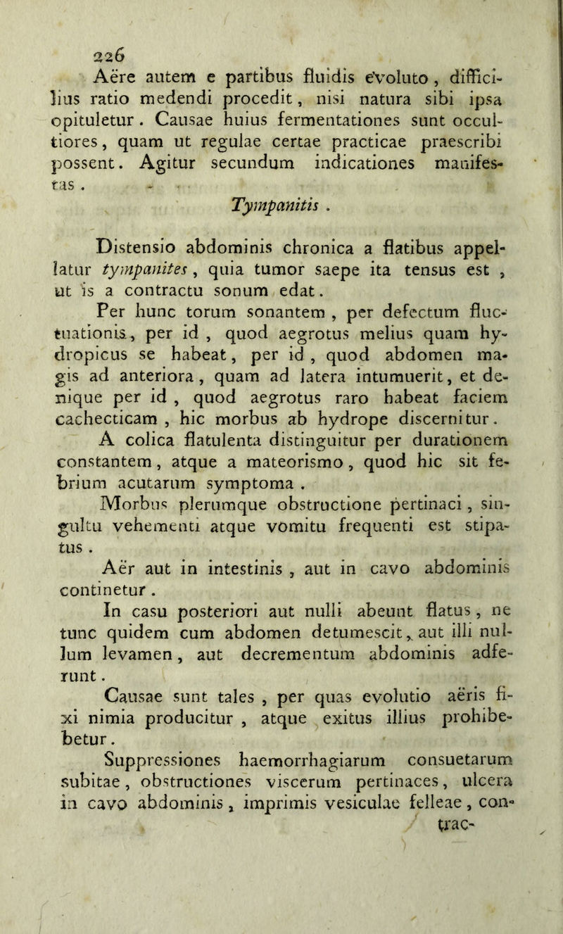 Aere autem e partibus fliiidls evoluto , difficl- lius ratio medendi procedit, nisi natura sibi ipsa opituletur . Causae huius fermentationes sunt occub tiores, quam ut regulae certae practicae praescribi possent. Agitur secundum indicationes manifes- tas . Tympayiitis . Distensio abdominis chronica a flatibus appel- latur tympanites , quia tumor saepe ita tensus est , ut is a contractu sonum edat. Per hunc torum sonantem , per defcctum fìuc- tuationia , per id , quod aegrotus melius quam hy- dropicus se habeat, per id , quod abdomen ma- gis ad anteriora, quam ad latera intumuerit, et de- nique per id , quod aegrotus raro habeat faciem cachecticam , hic morbus ab hydrope discerni tur. A colica flatulenta distinguitur per durationem constantem, atque a mateorismo, quod hic sit fe- brium acutarum symptoma . Morbus plerumque obstructione pertinaci, siu- guku vehementi atque vomitu frequenti est stipa- tus . Aer aut in intestinis , aut in cavo abdominis continetur. In casu posteriori aut nulli abeunt flatus , ne tunc quidem cum abdomen detumescit ^ aut illi nui- lum levamen, aut decrementum abdominis adfe» runt. Causae sunt tales , per quas evolutio aeris fi- xi nimia producitur , atque exitus illius prohibe- betur. Suppressiones haemorrhagiarum consuetarum subitae, obstructiones viscerum pertinaces, ulcera in cavo abdominis, imprimis vesiculae felleae, con» traC'