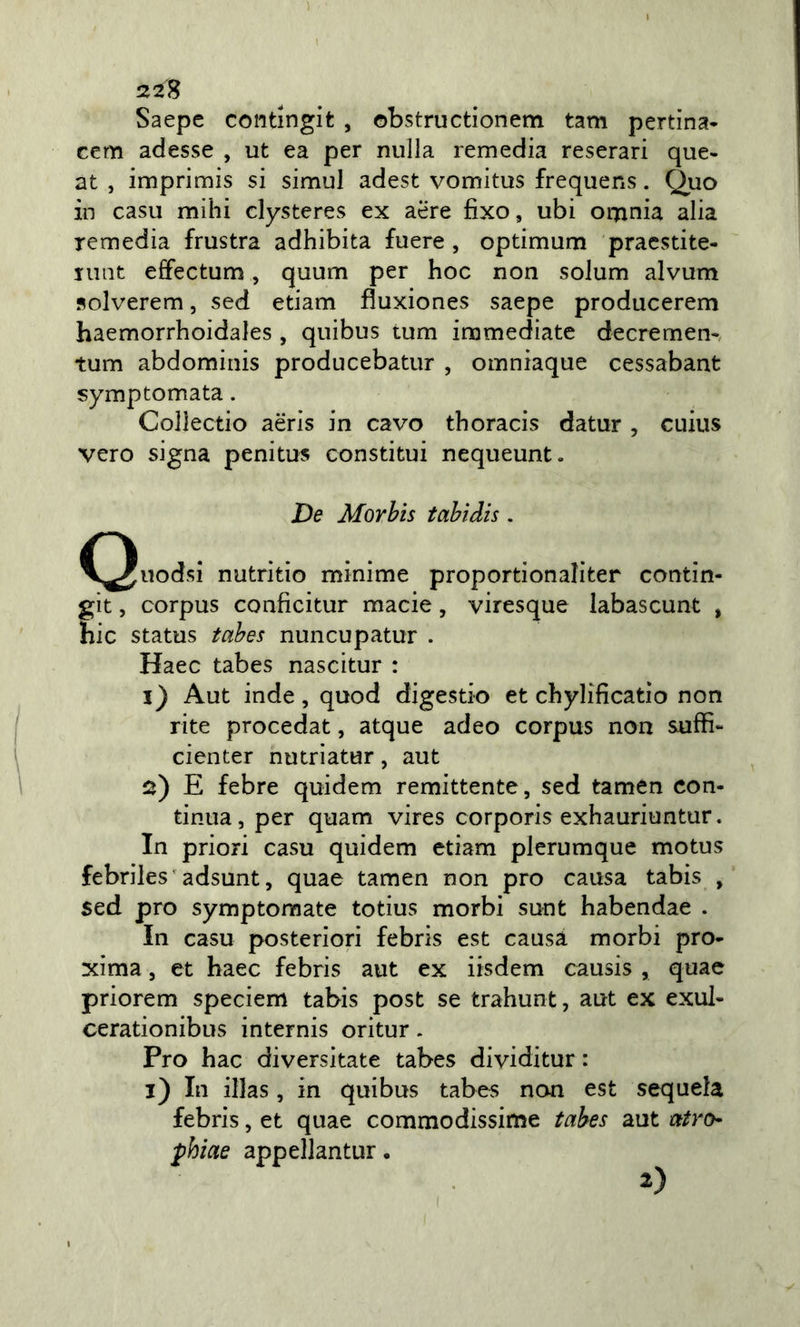 22 S Saepc contingit , obstructionem tam pertina- cem adesse , ut ea per nulla remedia reserari que- at , imprimis si simul adest vomitus frequens. Quo in casu mihi clysteres ex aere fixo, ubi orjinia alia Temedia frustra adhibita fuere , optimum pracstite- iiiQt effectum, quum per hoc non solum alvum solverem, sed etiam fluxiones saepe producerem haemorrhoidales , quibus tum immediate decremen-, tum abdominis producebatur , omniaque cessabant symptomata. Collectio aèris in cavo thoracis datur , cuius vero signa penitus constitui nequeunt. De Morhis tahìdis. C^uodsi nutritio minime proportionaliter contin- git, corpus conficitur macie, viresque labascunt , hic status tahes nuncupatur . Haec tabes nascitur : i) Aut inde, quod digesti© et chylificatio non lite procedat, atque adeo corpus non suffi- cienter nutrìatur, aut s) E febre quidem remittente, sed tamen con- tinua, per quam vires corporis exhauriuntur. In priori casu quidem etiam plerumque motus febriles 'adsunt, quae tamen non prò causa tabis , sed prò symptomate totius morbi sunt habendae . In casu posteriori febris est causa morbi pro- xima, et haec febris aut ex iisdem causis , quae priorem speciem tabis post se trahunt, aut ex exul- cerationibus internis oritur. Pro hac diversitate tabes dividitur : i) In illas, in quibus tabes non est sequela febris, et quae commodissime tabes aut atro phiae appellantur. 2)