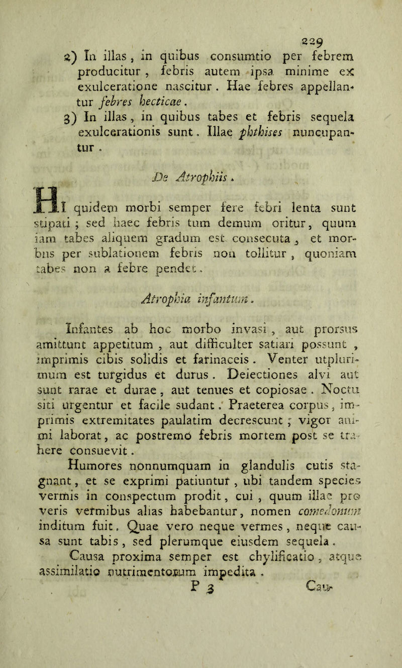 z') III illas , In quibus Gonsiimtio per febrem producitur , febris autem ipsa minime ex exulceratione nascitur . Hae febres appellan- tur febres hectìcae. 3) In illas 5 in quibus tabes et febris sequela exulcerationis sunt, Illae pbihises nuncupan- tur . Ds Atrophiìs * TJ . XXI quidem morbi semper fere tebri lenta sunt stipati; sed baec febris tum demum oritur, quum iam tabes aliquem gradum est consecuta ^ et mor- bus per sublationem febris non toliitur , quoniam tabes non a febre pender, Atropina infantum. ìnfantes ab hoc morbo invasi , aut prorsus amìttunt appetitum , aut difficulter satiari possunt , imprimis cibis solidis et fatinaceis . Venter utplurb mum est tufgidus et durus . Deiectiones alvi aut sunt rarae et durae, aut teniies et copiosae . Noctu siti urgentur et facile sudant, Praeterea corpus, im- primis extremitates paulatim decrescunt ; vigor ani- mi laborat, ac postremo febris mortem post se tra bere consuevit. Humofes nonnumquam in glandulis cutis sta- gnant, et se exprimi patiuntur , ubi tandem species vermis in conspectum prodit, cui , quum illae pio veris vefmibus alias habebantur, nomen cojjiedonum inditura fuic, Quae vero ncque vermes , ncque cau- sa sunt tabi5, sed plerumque eiusdem sequela. Causa proxima semper est chylificatio , atque. assimilatio nutrimcntojium impedita , P ^ Ca'&gt;