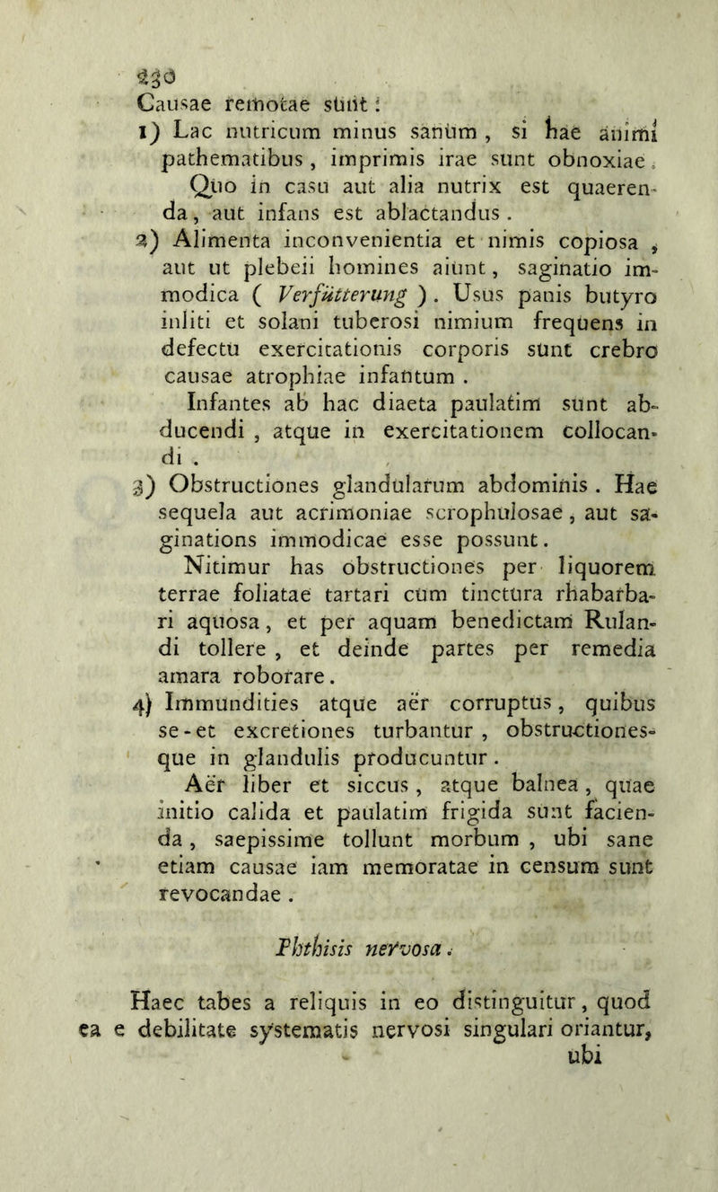 Cau^^ae femotae stiiH : l) Lac nutricum minus saniim , si haè ànimi pathematibus, iinprimis irae sunt obnoxiae » Qiìo in casLi aut alia nutrix est quaeren- da, aut infans est ablactandus . Alimenta inconvenientia et nimis copiosa , aut ut plebei! liomines aiunt, saginatio im- modica ( Verfiitterung ) . Usus panis butyro inliti et solani tuberosi nimium frequens in defectu exercicationis corporis sUnt crebro causae atrophiae infautum . Infantes ab hac diaeta paulatìm sunt ab- ducendi , atque in exercitationem collocan- di . 3) Obstructiones gìandularum abdominis . Hae sequela aut acrimoniae scrophuiosae , aut sa- ginations immodicae esse possunt. Nitimur has obstructiones per liquorem. terrae foliatae tartari cum tinctura rhabarba- ri aquosa, et per aquam benedictarn Rulan- di tollere , et deinde partes per remedia amara roborare. 4) Immundities atque aèr corruptus, quibus se - et excretlones turbantur , obstructiones- que in glandulis prodacuntur. Aèr li ber et siccus, atque balnea, quae initio calida et paulatim frigida sunt facien- da, saepissime tollunt morbum , ubi sane edam causae iam memoratae in censum sunt revocandae . Ihthisis nervosa. Haec tabes a reliquis in eo distinguitur, quod ca e debilitate systematis nervosi singulari oriantur, ubi