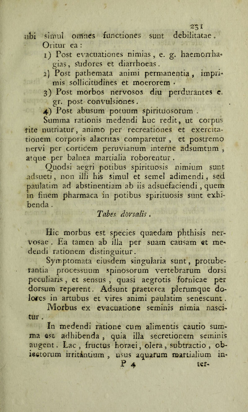 ubi sìmili orrfnes furictiones siint debilitatae. Oritur ca : 1) Post evacuationes nimias , e. g. haemorrlia* gias, slidores et diarrhoeas. 2) Post pathemata animi permanentia, impri- mis sollicitùdines et moerorem • 3) Post morbos nervosos diu perdiirantes c. gf. post convulsiones. 4) Post abusum potuum spirituosotum „ Summa rationis medendi bue redit, ut corpus fite nutriatur, animo per recreationes et exercita- tionem corporis alacntas comparetur , et postremo nervi per corticem peruvianum interne adsumtum , atque per balnea martiaiia roborentur. Quodsi aegri potibiis spirituosis nimium sunt adsueti, non illi hk simul et semel adimendi ^ sed paiilatim ad abstinentiam ab iis adsuefaciendi, quem in fìnem pharmaca in potibus spirituosis sunt exhb benda, Tahes dorsalis , Hic morbus est species quaedara pbthisis net- vosae . £a tamen ab iJla per suam causam et me- dendi rationem distinguitur. Symptomata eiusdem singularia sùnt, protube- randa processuum spinosorum vertebrarum dorsi peculiaris, et sensus , quasi aegfotis fofnicae per dorsum reperent. Adsunt pfaeterea plefumque do- lofes in artubus et vifes animi paulatim senescunt, Morbus ex evacuatione seminis nimia nasci» tur . In medendi ràtione cum alimentis cautio sum- rria est adhibenda , quia illa secretiocem seminis augent. Lac , fructiis boraci, olera, subtractio , ob- iectorum irritàndum , usus aquafum mardalium in» P 4 ter»