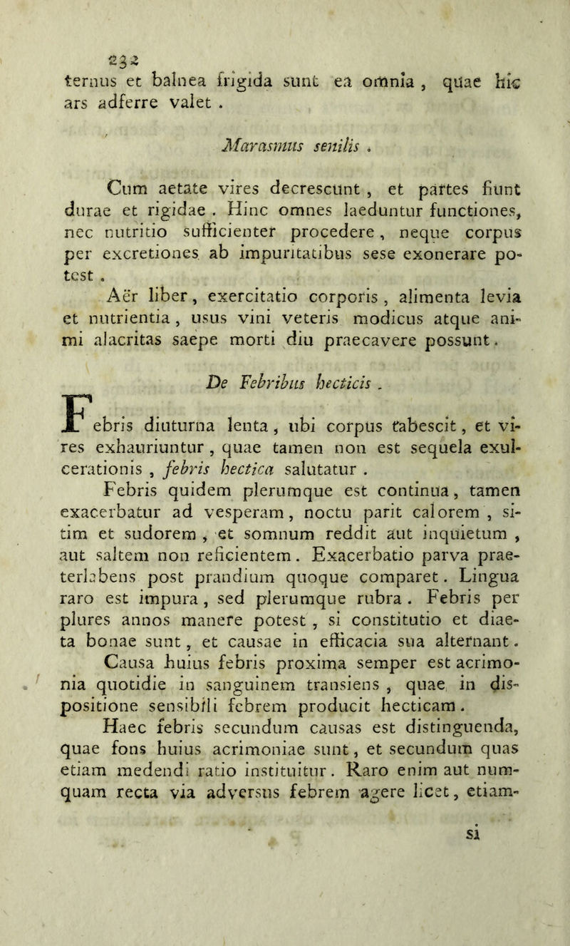 ^3- ternus et balnea frigida sunt ea omnia , quae hk ars adferre valet . Marasmiis senilis * Ciim aetate vires decresctint , et pàrtes fiiint durae et rigidae . Hinc omnes laeduntur fiinctiones, nec nutritio sufficienter procedere, ncque corpus per excretiones ab impuritatibus sese exonerare po- test , Aer liber, exercitatio corporis , alimenta levia et nutrientia , usus vini veteris modicus atque ani- mi alacritas saépe morti diu praecavere possunt* De Febrihiis hecticis , ebris diuturna lenta, ubi corpus fabescit, et vi- res exhauriuntur , quae tamen non est sequela exuì- cerationis , fehris hectica salutatur . Febris quidem plerumque est continua &gt; tamen exacerbatur ad vesperam, noctu parit calorem , si- tim et sudorera , et somnum reddit aut inquietum , aut saltem non reficientern. Exacerbatio parva prae- terbbens post prandium quoque comparet. Lingua raro est impura , sed plerumque rubra . Febris per plures annos manere potest , si constitutio et diae- ta bonae sunt, et causae in efficacia sua alternant. Causa huius febris proxlma semper est acrimo- nia quotidie in sanguinem transiens , quae in dis- positione sensibili fcbrem producit hecticam. Haec febris secundum causas est distinguenda, quae fons huius acrimoniac sunt, et secundum quas edam medendi rado instituitur. Raro enim aut num- quam recta via advcrsus febrem agere licet, etiam- Si