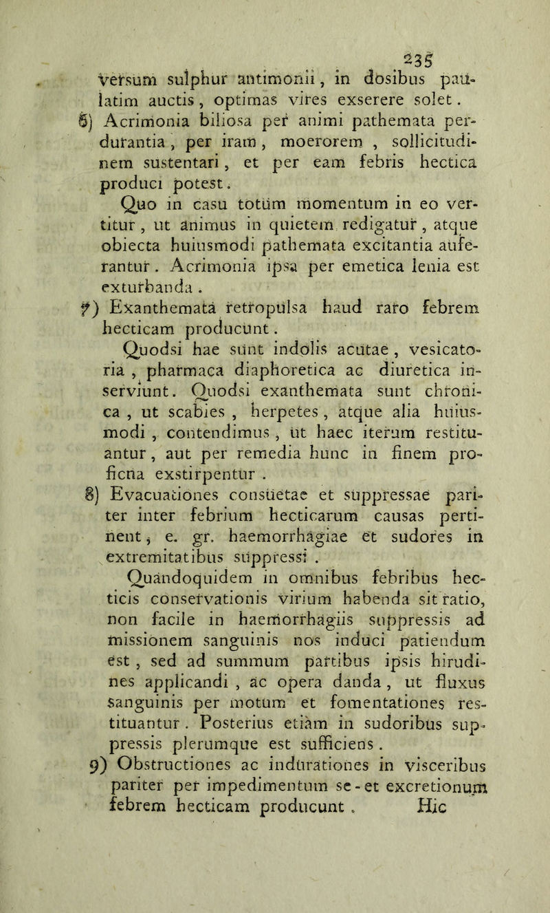 . Vefsum suiphur antimonlì, in dosibus pau- latini auctis, optimas vires exserere solet. 6) Acrirrionia biliosa peif animi pathemata per- durantia , per iratn , moerorem , sollicitudi- nein sustentari, et per eam febris hectica produci potest. Quo m casu totùm momentum in eo ver- titur , ut animus in quietem redigatur, atqne obiecta huiusmodi pathernata excitantia atife- rantur. Acrimonia ipsa per emetica leuia est exturbanda . f) Exanthematà retropùlsa haud raro febrem hecticam producùnt. Quodsi hae silnt indolis acutaè , vesicato- ria , pharmaca diaphoretica ac diuretica in- servjunt. Ouodsi exanthemata sunt chroni- ca , ut scabies , berpetes, atque alia huius- modi , contendimus, ut haec iterum restitu- antur, aut per remedia hunc in finem pro- ficua exstirpentur . 8) Evacuationes constietae et sUppressae pari- ter inter febrium hecticarum causas perti- nent j e. gr. haemorrhàgiae et sudores in ^extremitatibus soppressi . Quàndoquidem in omnibus febribus hec- ticis consetvationis virium habenda sit'ratio, non facile in haeniorrhàgiis suppressis ad missionem sanguinis nos induci patieridum est , sed ad summum paftibus ipsis hirudi- nes applicandi , ac opera danda , ut fìuxus Sanguinis per motum et fomentationes res- tituantur . Posterius etiàm in sudoribus sup- pressis plerumqiie est sufficiens. 9) Obstructiones ac indtiratioiies in visceribus pariter per impedimentum se-et excretionum febrem hecticam producunt » Hic /