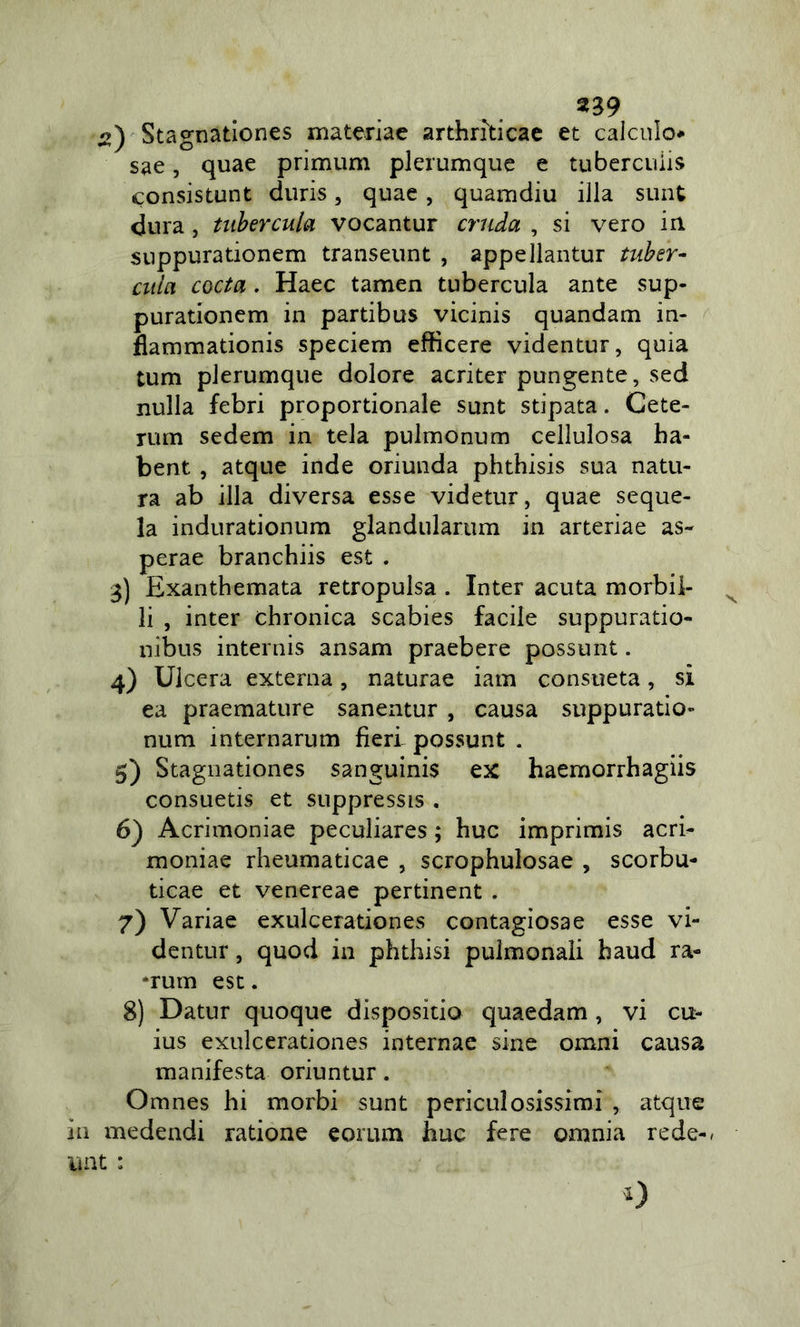 Stagnationes materiae arthrilicae et calculo* sae, quae primum plerumquc e tubercuìis consistunt duris, quae, quamdiu illa sunt dura, tiihercula vocantur cruda , si vero in suppurationem transeunt , appellantur tuher- ciiia coda. Haec tamen tubercula ante sup- purationem in partibus vicinis quandam in- flammationis speciem efficere videntur, quia tum plerumque dolore acriter pungente, sed nulla febri proportionale sunt stipata. Cete- rum sedem in tela pulmonum cellulosa ba- bent , atque inde oriunda phthisis sua natu- ra ab illa diversa esse videtur, quae seque- la indurationum glandularum in arteriae as- perae branchiis est . 3) Exanthemata retropulsa . Inter acuta morbi!- ^ li , inter chronica scabies facile suppuratio- uibus internis ansam praebere possunt. 4) Ulcera externa, naturae iam consueta, si ea praemature sanentur , causa suppuratio- num internarum fieri possunt . 5) Stagnationes sanguinis ex haemorrbagiis consuetis et suppressis . 6) Acrimoniae peculiares ; bue imprimis acri^ moniae rheumaticae , scrophulosae , scorbu- ticae et venereae pertinent . 7) Variae exulcerationes contagiosa e esse vi- dentur , quod in phthisi pulmonali baud ra- *rum esc. 8) Datur quoque disposino quaedam, vi cu- ius exulcerationes internae sine omni causa manifesta oriuntur. Omnes bi morbi sunt periculosissimi , atque in medendi ratione eorum bue fere omnia rede-/ unt :