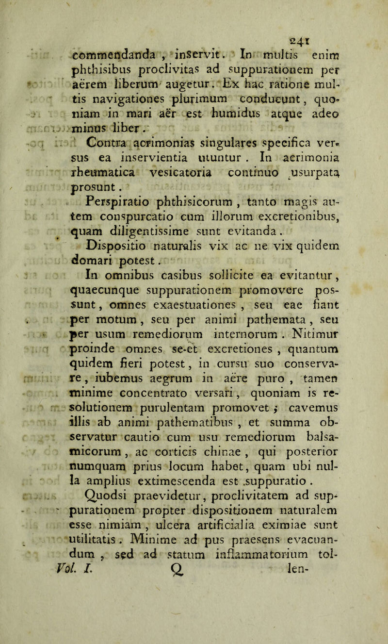 24t commendanda , inServit. In multis enim phthisibiis proclivitas ad suppurationem per aèrem liberum' augetur. Ex hac ratione mub tis navigationes plurimum conduegnt, quo^ iiiam in mari aér est humidus atque adeo minus liber. Centra acrimonias singulares specifica ver® sus ea inservientia utuntur . In acrimonia rheumatica vesicatoria continuo .usurpata prosunt. Perspiratio phthisicorum , tanto magis aiv tem conspurcatio cum iilonim exeretionibus, quam diligentissime sunt evitanda, Dispositio naturalis vix ac ne vix quidem domari potest. In omnibus casibus sollicite ea evitantur, quaecunque suppurationem promovere pos- sunt, omnes exaestuationes , seu eae fìant per raotum , seu per animi pathemata , seu per usum remediorum internorum . Nitimur proinde omnes se-et exeretiones , quantum quidem fieri potest, in cursu suo conserva- re , iubemus aegrum in aere puro , tamen minime concentrato versar!, quoniam is re- solutionem purulentam promovet y cavemus illis ab animi pathematibiis , et summa ob- servatur cautio cum usu remediorum balsa- micorum, ac corticis chinae , qui posterior numquam prius locum habet, quam ubi nul- la amplius extimescenda est .suppuratio . Quodsi praevidetur, proclivitatem ad sup- ' purationem propter dispositionem naturalem esse nimiam , ulcera artificialia eximiae sunt ufeilitatis . Minime ad pus praesens evacuan- dum , sed ad statum infiammatorium tol- Voi. L CI len-