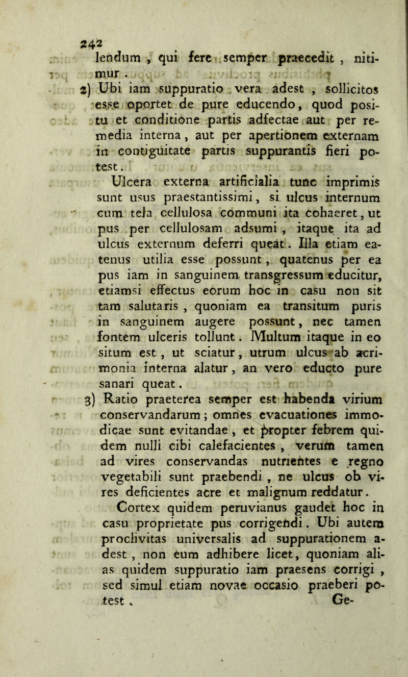 lendum , qui fere sempcr praecedit , niti- mur. . 2) Ubi iam suppuratio . vera adest , sollicitos esse oportet de pure educendo, quod posi- tu et conditione partis adfectae aut per re- ruedia interna, aut per apertionem cxtcrnam in contiguitate partis suppurantis fieri po- test. Ulcera externa artificialìa tunc imprimis sunt usus praestantissimi, si ulcus internum cum teja cellulosa communi ita cohaeret, ut pus per cellulosam adsumi , itaque ita ad ulcus externum deferri queat. lila etiam ea- tenus utilia esse possunt, quatenus per ea pus iam in sanguinem. transgressum educitur, etiamsi effectus eorum hoc in casu non sit tam salutaris , quoniam ea transitum puris in sanguinem augere possunt, nec tamen fontem ulceris tolJunt. Multum itaque in eo situm est, ut sciatur, utrum ulcus ab acri- monia interna alatur, an vero educto pure sanar! queat. . 3) Ratio praeterea semper est habendt virium conservandarum ; omnes cvacuationes immo- dicae sunt evitandae, et ^opter febrem qui- dem nulli cibi calefacientes , verum tamen ad vires conservandas nutriehtes c regno vegetabili sunt praebendi , ne ulcus ob vi- res deficientes acre et malignum reddatur. Cortex quidem peruvianus gaudet hoc in casu proprietate pus corrigehdi. Ubi autem proclivitas universalis ad suppurationem a- dest , non eum adhibere licet, quoniam ali- as quidem suppuratio iam praesens corrigi , sed simul etiam novae occasio praeberi po- test. Ge-