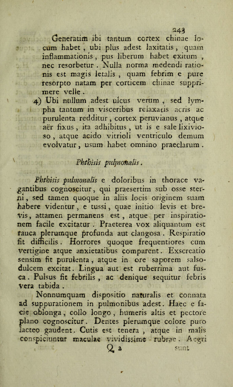 Genefatiiìi ibi tantum cortex chinae lo^ cum habet , ubi plus adest laxitatis , quam infìammationis , pus liberurn habet exitum , nec resorbetur . Nulla norma medendi ratio- nis est magis letalis ^ quam febrim e pure resorpto natam per cortieem chinae soppri- mere velie . 4) Ubi ntillum adest ulcus vertim , sed ìym- pha tantum in visceribus reiaxacis acris ac purulenta redditur, cortex peruvianus , atquc aèr fixus , ita adhibitus , ut is e sale lixivio- so , atque acido vitrioli ventriculo demum evolvatur, usum habet omnino praeclarum . Phfhisis pidjnofialis. Fhthisìs piilmonalis e doloribus in thorace va- gafitibus cognoscitur, qui praesertim sub osse ster- ni , sed tamen quoque in aliis locis originem suam habere videntur, e tossi, quae initio levis et bre- vis, attamen permanens est , atque per inspiratiò- nem facile excitatur . Praeterea vox aliquantum est rauca plerumque profonda aut clangosa . Respiratio fìt difncilis. Horrores quoque freqtientiores cum vertigine atque anxietatibus comparent. Exscreatio sensim fit purulenta , atque in ore saporem salso- dulcem excitat. Lingua aut est ruberrima aut fos- ca . Pulsus fit febrilis , ac dcnique sequitur febris Vera tabida . Nonnumquam dispositio naturalis et connata ad suppurationem in pulmonibiis adest. Haec e ba- cie oblonga, collo longo , humeris akis et pectore plano cognoscitur . Dentes plerumque colore puro lacteo gaudent. Cutis est tenera , atque in malis conspiciuntur maculae vividissime rubrae . A egri Q, z svmt