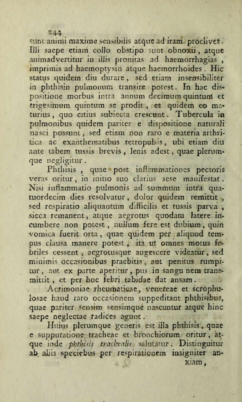 ^ilnt animi maxime sensibilis atquc ad irani prodiv£5 ini saepe edam collo obstipo snnt obnoxii, atque animadvertitur in iIJis pronitas ad haemorrhagias &gt; imprimis ad haemoptysiil atque haemorrhoides . Hic status quidem din durare , séd edam insensibiliter in pbthisin pulmonum transire potest. In hac dis- positione morbus intra annuni decimum quintunl et trigesimum quintum se prodit , et quidem eo ma* turius, quo cidus subiecta crescunt. Tubercula in pulmonibus quidem pariter e disposidone naturali nasci possunt j sed edam non raro e materia arthri- tica ac exanthematibus retropulsis, ubi edam din ante tàbem tussis brevis , lenis adest, quae plerum* que negligitur . Phthisis , quae post inflammadones pectoris veras oritur, in initio suo clarius sese manifestat. Nisi infiammatio pùJraonis ad summum intra qua- tuordecìm dies resolvatur, dolor quidem remittit j sed respiratio aliquantum difìrcilis et tussis parva , sicca remanent, atque aegrotus quodam latere iri- cumbere non potest , nullum fere est dubiura, quin vomica fuerit orta , quae quidem pet aliqtiod tern- pus claiisa manere potest , ita ut omnes motus fe- briles cessent , aegrotusque angesccre videatur, sed minimis occasionibus pracbids, aut penitus rumpi- tur, aut ex parte aperitur, pus in sangu nem trans- mitdt , et per hoc febri tabidae dat ansam. Acrimoniae rheumadcaej venereac et scrophtt- losae haud raro occasionem suppeditant phthisibus, quae pariter sensim sensimqué nascuntur atque bine saepe neglectae tadices agunt. Huius plerumque generis est illa phthisis, quae e suppufatione tracheae et bronchiorum oritur, 'at- que inde phthisis tracbecilis sMlutatur. Disdnguitur ab aliis speciebus per respiradonem msigniter an* xiam,