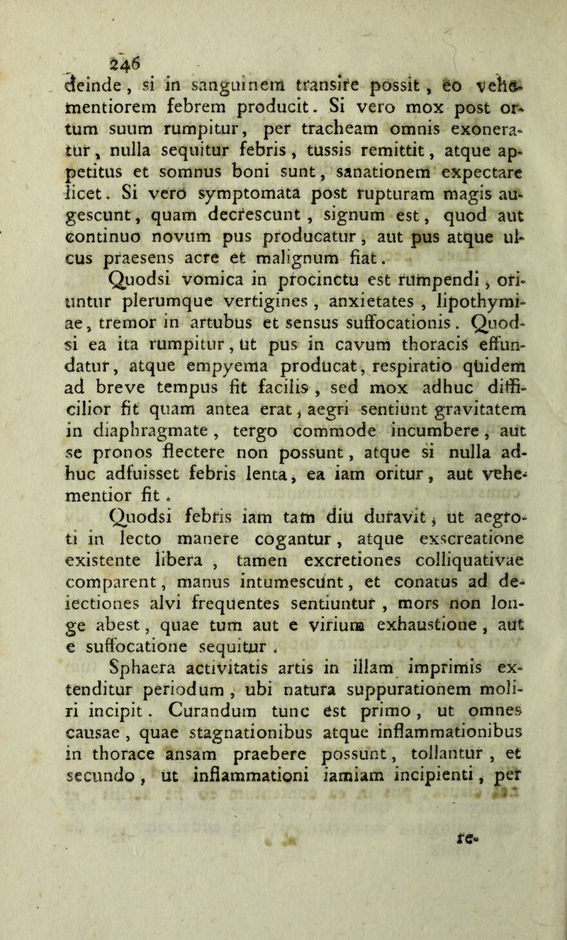 24^ àeinde, si in sanguìnem translre possit, èo veìid» mentiorem febrem producit. Si vero mox post or* tum suum rumpitur, per tracheam omnis exonera- tur ^ nulla sequitur febris * tUssis remittit, atque ap* petitus et sorrinus boni sunt, sanationem expectarc licet. Si vero symptomàta post rupturam magis au* gescunt, quam decfescunt , signum est, quod aut continuo novum pus producatur, aut pus atque ui» cus praesens acre et malignurn fiat. Quodsi vomica in procinctu est riimpendi ^ ori- untur plerumque vertigines , anxietates , Jipothymi- ae j tremor in artubus et sensus sufFocationis . Quod- si ea ita rumpitur, Ut pus in cavum thoracis effun- datur, atque empyema producat, respiratio qUidem ad breve tempus fit facilis , sed mox adhuc ditfi- cilior fit quam antea erat ^ aegri sentiunt gravitatem in diaphragmate, tergo commode incumbere, aut se pronos flectere non possunt, atque si nulla ad- buc adfuisset febris lenta, ea iam oritur, aut vehe-^ mentior fit, Quodsi febris iam tatti diu duravit ^ ut aegro- ti in lecto manere cogantur, atque exscreatione existente libera , tamen excretiones colliquativae comparent, manus intumescùnt, et conatus ad de- iectiones alvi freqdentes sentiuntur , mors non loii- ge abest, quae tum aut e viriuna exhaustione , aut e sufFocatione sequitur . Sphaera activitatis artis in illam imprimis ex- tenditur periodum , ubi natura suppurationem moli- ri incipit. Curandum tunc est primo, ut omnes causae , quae stagnationibus atque inflamraationibus in thorace ansam praebere possunt, tollantur , et secando , ut infiammationi iamiam incipienti, per