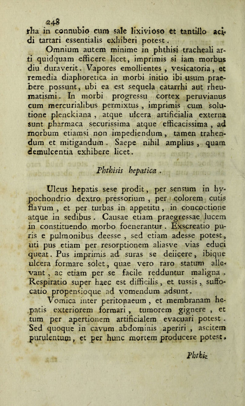 24^ rha in connubio cum sale lixivioso et tantlllo acv di tartari essentialis exhiberi potest. Omnium autem minime in phthisi tracheali ar- ti quidquam efficere licet, imprimis si iam morbus diu duraverit. Vapores emollientes , vesicatoria, et remedia diaphoretica in morbi initìo ibi usum prae- bere possuntj ubi ea est sequela catarrhi aut rheu- matismi. In morbi progresso cortex peruvianus cum mercurialibus permixtus , imprimis cum solu- tione plenckiana , atque ulcera artificialia externa sunt pharmaca securissima atque efficacissima , ad morbum etiamsi non impediendum, tamen trahen- dum et mitigandum . Saepe nihil amplius , quam demulcentia exhibere licet. Fhthisis hepatica . UIcus hepatis sese prodit, per sensum in hy- pochondrio dextro pressorium , per colorem cutis flavum , et per turbas in appetita, in concoctione atque in sedibus . Causae edam praegressae lucem in constituendo morbo foenerantur. Exscreatio pu- ris e pulmonibus deesse , sed edam adesse potest, uti pus edam per resorptionem aliasve vias educi queat. Pus imprimis ad suras se deiicere, ibique ulcera formare solet, quae vero raro statum alle^» vant , ac edam per se facile redduntur maligna , Respiratio super haec est difficilis, et tussis, sufFo- cado propensioque ad vomendum adsunt. Vomica mter peritopaeum , et membranam he- pads exteriorem formali , tumorem gignere , et tum per aperdonem artificialem evacuati potest , Sed quoque in cavum abdominis aperiri , ascitcm purulentum, et per hunc mortem producere potest. Fhthk