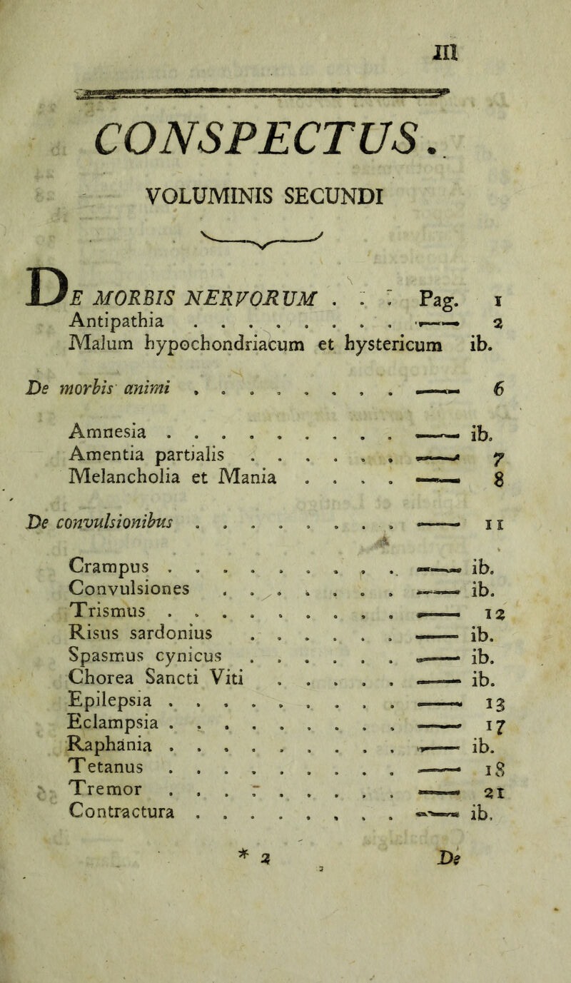 CONSPECTUS VOLUMINIS SECUNDI Y)e MORBIS NERVORVM . : : Pag. i Antipatbia a MaJum bypochondriacum et hystericum ib. De morbis animi 6 Amnesia . . . , , Amentia partialis . . Melancholia et Mania De convulsionibus ib. 7 8 11 Crampus . Convulsiones Trismus . . Risns sardonius Spasmus cynicus Chorea Sancti Viti Epilepsia Eclampsia Raphania Tetanus Tremor Contractura ib. ib. iz ib. ib. ib. i? ib. i8 ZI ib.