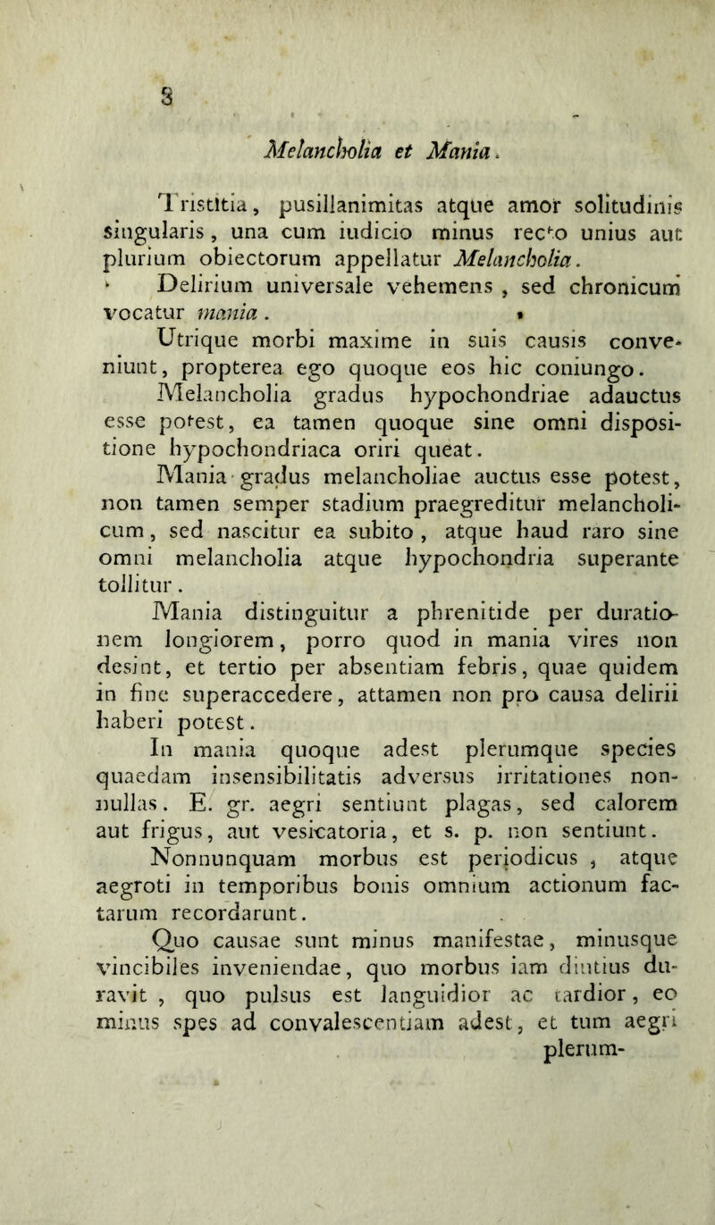 s Melancholia et Mania . l'ristitia, pusillanimitas atqiie amor solitudini^ singularis , una cum iudicio minus rec'‘0 unius aut plurium obiectorum appellatur Melancholia. ^ Delirium universale vehemens , sed chronicum' i^ocatur manìa . * Utrique morbi maxime in suis causis conve* niuQt, propterea ego quoque eos hic coniungo. Melancholia gradus hypochondriae adauctus esse po^est, ea tamen quoque sine omni disposi- tione hypochondriaca oriri queat. Mania gradus melancholiae auctus esse potest, non tamen semper stadium praegreditur melancholi- cum, sed nascitur ea subito, atque haud raro sine ornai melancholia atque hypochondria superante tollitur. Mania distinguitur a phrenitide per duratio- nem longiorem, porro quod in mania vires non desint, et tertio per absentiam febris, quae quidem in fine superaccedere, attamen non prò causa delirii haberi potest. In mania quoque adest plerumque species quaedam insensibilitatis adversus irritationes non- nullas. gr. aegri sentiunt plagas, sed calorem aut frigus, aut veskatoria, et s. p. non sentiunt. Nonnunquam morbus est periodicus ^ atque aegroti in temporibus bonis omnium actionum fac- tarum recordarunt. Quo causae sunt minus manifestae, minusque vincibiles inveniendae, quo morbus iam diutius dii- ravit , quo pulsus est languidior ac tardior, eo minus spes ad convalescentiam adest, et tum aegri plerum- j