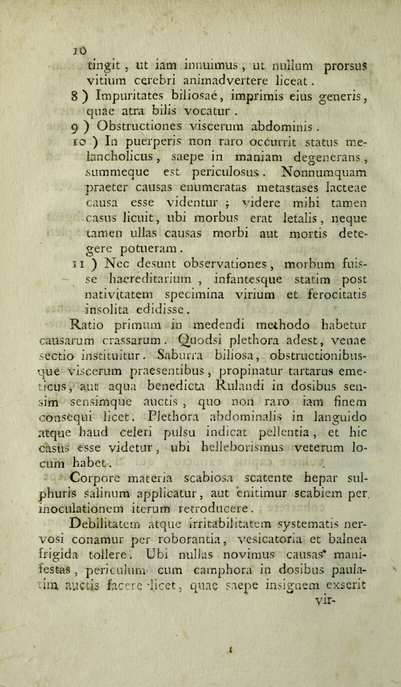 IO tingit 5 ut iam innuimus , ut nullum prorsus vitium cerebri animadvertere liceat. 8 ) Impuritates biliosaé, imprimis eius generis, quae atra biiis vocatur . 9 ) Obstructiones viscerum abdominis . 10 ) In puerperis non raro occurrit status me- lancholicus, saepe in maniam degenerans, sLimmeque est periculosus. Nonnumquam praeter causas enumeratas inetastases lacteae causa esse videntur y videre mihi tamen casus Jicuit, ubi morbus erat letalis, ncque tamen ullas causas morbi aut mortis dete* gere potueram. Il) Nec desunt observationes , morbum fuis- se baereditarium , infantesque statim post nativitatem specimina virium et ferocitatis insolita edidisse. Ratio primum in medendi methodo babetur causarum crassarum. Ouodsi pletbora adest, venae sectio instituitur. Saburra biliosa, obstructionibus» que viscerum praesentibus, propinatur tartarus eme- ticus, aut aqua benedicta Rulaudi in dosibus sen- sim sensimque auctis , quo non raro iam finem consequi licet. Pletbora abdominalis in languido atque baud celeri pulsu indicat pellentia, et bic casus esse videtur, ubi belieborismus veterum lo- cum babet. Corpore materia scabiosa scatcnte bepar sul- pburis salinum applicatur, aut enitimur scabiem per, inoculationem itcrum retroduceie. Debilitatem atque irri tabi! itatem systematis ner- vosi conamur per roborantia, vesicatoria et balnea frigida tollera. Ubi nullas novimus causas* mani- festas, periculurn cum campbora in dosibus paula- -im auctis lacere'licet, quae saepe insignem exscrit