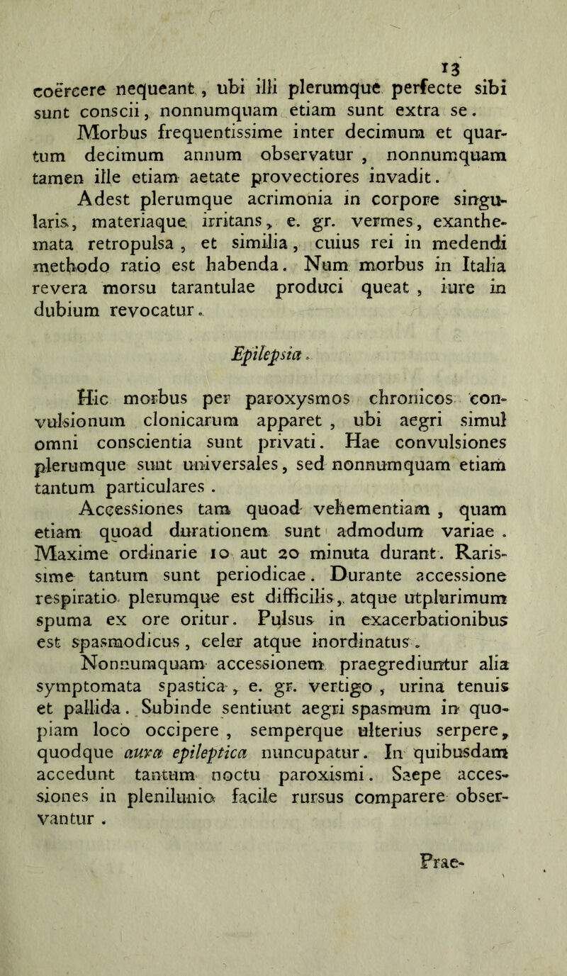 coéreere nequeant, ubi illi plerumque perfecte sibi sunt conscii, nonnumqiiam edam sunt extra se. Morbus frequentissime inter decimum et quar- tum decimum annum observatur , nonnumquam tamen ille edam aetate provectiores invadit. Adest plerumque acrimonia in corpore sin-gu- laris, materiaque irritans^ e. gr. vermes, exanthe- mata retropulsa , et similia, cuius rei in medendi methodo ratio est habenda. Num morbus in Italia revera morsu tarantulae produci queat , iure in dubium revocatur. Epìlepsia. Hic morbus per paroxysmos chroiiicos con» - vul'sionum clonicarum apparet , ubi aegri simul omni conscientia sunt privati. Hae convulsiones plerumque sunt universales, sed nonnumquam edam tantum pardculares . Accessiones tana quoad vebemendam , quam etiam quoad durationem sunt' admodum variae . Maxime ordinarie io aut 20 minuta durant. Raris» sime tantum sunt periodicae. Durante accessione respiratio-plerumque est difficilis,, atque utplurimum spuma ex ore oritur. Pulsus in exacerbadonibus est spasmodicus, celer atque inordinatus. Nonnumquam accessionem praegrediuntur alia symptomata spastica , e. gr. vertigo , urina tennis et pallida., Subinde sentiuut aegd spasmum in quo« piam locò occipere , semperque ulterius serpere, quodque auvon epileptica nuncupatur. In quibusdam accedunt tantum' noe tu paroxismi. Saepe acces- siones in plenilunio facile rursus comparere obser- vantur . Prae-