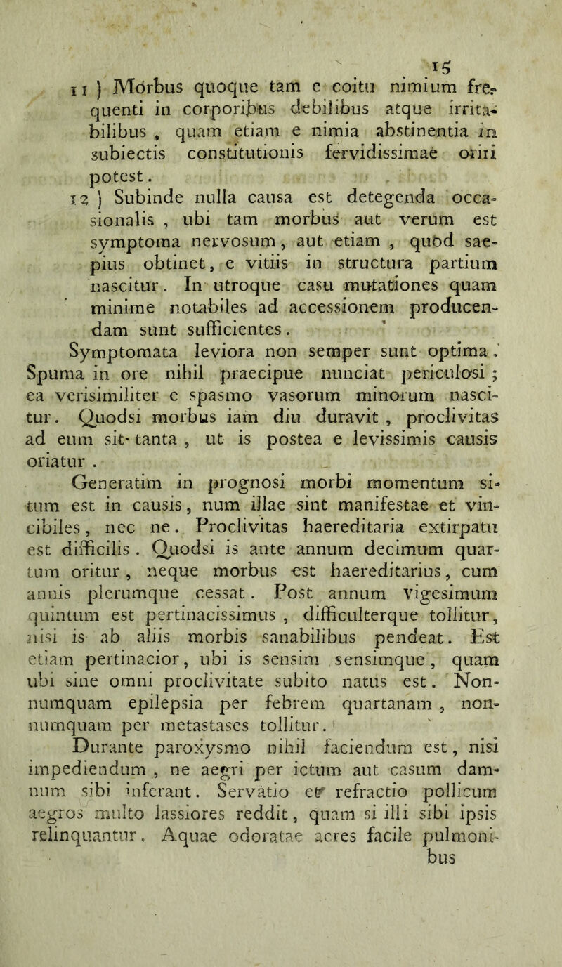 11 ) Morbus quoque tam e coitu nimium fre? quenti in corporibtìs debilibus atque irrita* bilibus , quam etiam e nimia abstinentia ia subiectis constitutionis fervidissimaè oiiri potest. 12 ) Subinde nulla causa est detegenda occa» sionalis , ubi tam morbus aut verum est symptoma nervosum, aut etiam , quòd sae- pius obtinet, e vitiis in structura partium nascitur. In utroque casu mutationes quam minime nombiles ad accessionem producen-* dam sunt sufficientes. Symptomata leviora non semper sunt optima Spuma in ore nihil praecipue nunciat periculasi ; ea verisimiliter e spasmo vasorum minorum nasci» tur. Quodsi morbus iam din duravit , proclivitas ad eum sit- tanta , ut is postea e levissimis causis oriatur . Generatim in prognosi morbi momentum si- tum est in causis, num iilae sint manifestae et vin» cibiles, nec ne. Proclivitas baereditaria extirpatu est difficiiis . Ouodsi is ante annum decimiim quar- tum oritur, ncque morbus est liaereditarius, cura annis plerumque cessat. Post annum vigesimum quintum est pertinacissimus , difficulterque tollitur, nisi is ab aliis morbis sanabilibus pendeat. Est etiam pertinacior, ubi is sensim sensimque, quara ubi sine ornili proclivitate subito natus est. Non- numquam epilepsia per febrem quartanam , non- numquam per metastases tollitur. Durante paroxysmo nihil faciendura est, nisi impediendum , ne aegri per ictum aut casum dam- num sibi inferant. Servàtio etf refractio pollicum aegros multo lassìores reddit, quam si illi sibi ipsis relinquantur. Aquae odoratae acres facile pulmonb