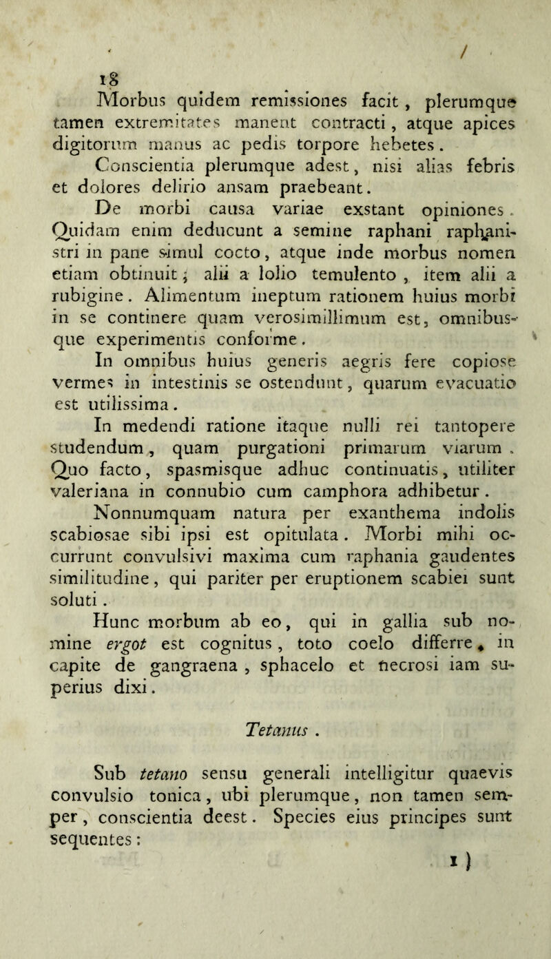 / i8 Morbus quidem remissiones facit , plerumque tamen extremitates manent contracti, atque apices digitorum manus ac pedis torpore liebetes . Conscientia plerumque adest, nisi alias febrls et doiores delirio ansam praebeant. De morbi causa variae exstant opiniones. Qiiidam enim deducunt a semine raphani rapb^nb stri in pane s-imul cocto, atque inde morbus nomen etiam obtinuit ; alii a lobo temulento , item alii a rubigine. Alimentum ineptum rationem huius morbi in se continere quam verosimillimum est, omnibus-- que experimentis conforme. In omnibus buius generis aegris fere copiose vermes in intestinis se ostendunt, quarum evacuatio est utilissima. In medendi ratione itaque nulli rei tantopere studendum, quam purgationi primarum viarum . Quo facto, spasmisque adbuc continuatis, utiliter valeriana in connubio cum camphora adhibetur. Nonnumquam natura per exanthema indolis scabiosae sibi ipsi est opitulata. Morbi mihi oc- currunt convulsivi maxima cum raphania gaudentes similitudine, qui pariter per eruptionem scabiei sunt soluti. Hunc morbum ab eo, qui in gallia sub no- mine est cognitus, toto coelo differre * in capite de gangraena , sphacelo et necrosi iam su- perius dixi. Tetaniis . Sub tetano sensu generali intelligitur quaevis convulsio tonica, ubi plerumque, non tamen sem- per, conscientia deest. Species eius principes sunt sequentes : I)