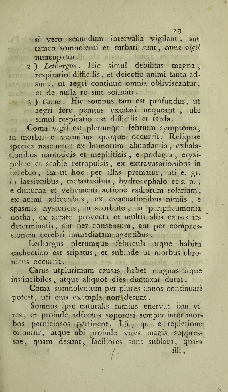 ^9 si vero secundum intervalla vigilane, aut tamen somnolenti et turbati siint, coma vigil iiuncupatur. 2 ) Lethargus. Hic simul debilitas magna ^ respiratio difficilis, et deiectio animi tanta ad- sunt, ut aegri continuo omnia obliviscantur, et de nulla re sint solliciti . 3 ) Carus. Hic somnus tam est profundus, ut aegri fere penitus excitari nequeant , ubi simul respiratio est difficilis et tarda. Coma vigli est plerumque febrium symptoma, in morbis e vermibus quoque occurrit. Reliquae species nascuntur ex humorum abundantia, exhala- tionibus narcoticis et, mephiticis , e podagra , erysi- pelate et scabie retropulsis, ex extravasationibus in cerebro, ita ut hoc per illas prematur, uti e. gr. in laesionibus, metastasibus, bydrocephalo et s. p. , e diuturna et vehementi actione radiorum solarium, ex animi adfectibus , ex evacuationibus nimiis ^ e spasmis hystericis, in scorbuto, in peripneumonia notha , ex aetate provecta et multis aliis causis in- determinatis, aut per consensum, aut per compres» sionem cerebri immediatam agentibus . Lethargus plerumque febricuìa atque habito cachectico est stipatus, et subinde ut morbus chro- nicus occurrit. Carus utplurimum causas habet magnas atque invincibiles ^ atque aliquot dies duntaxac durata Coma somnolentum per plures annos continuati potest, uti eius exenapla non'ulesunt. Somnus ipse naturalis nimius enervar iam vL res, et proinde adfectus soporosi semper inter mor- bos perniciosos ]&gt;ertinent. UH , qui e repletione oriuntur, atque ubi proinde vires magis suppres- sae, quam desunt ^ faciiiores sunt sublata, quam