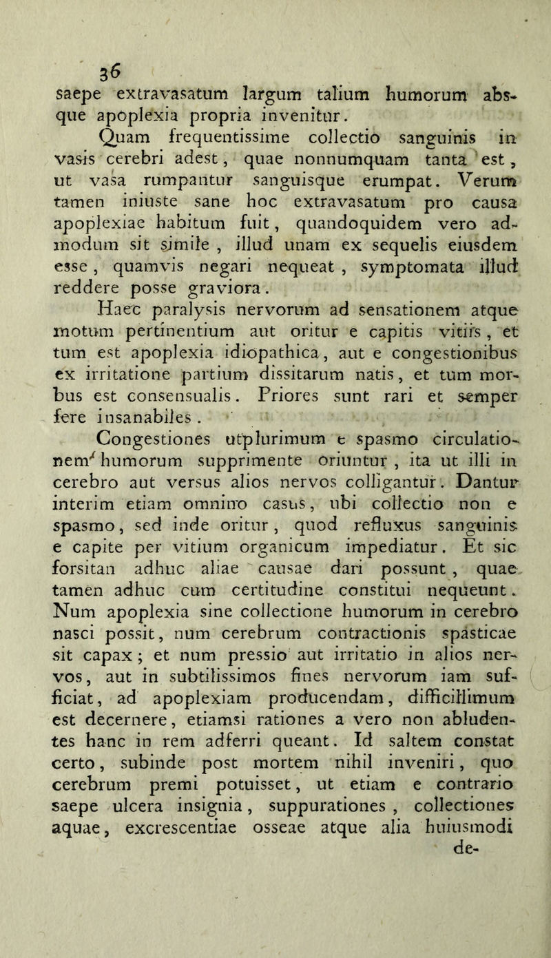 saepe extravasatum largum talium humorum abs- que apoplexia propria invenitiir. Quam frequentissime collectio sanguinis in vasis cerebri adest, quae nonnumquam tanta est, ut vasa rumpantur sanguisque erumpat. Verum tamen iniuste sane hoc extravasatum prò causa apoplexiae habitum fuit, quandoquidem vero ad- modum sit simile , illud unam ex sequelis eiusdem esse, quamvis negari nequeat , symptomata illuct reddere posse graviora. Haec paralysis nervorum ad sensationem atque motum pertinentium aut oritur e capitis vitii's , et tum est apoplexia idiopathica, aut e congestionibus ex irritatione partium dissitarum natis, et tum mor- bus est GonsensLialis. Priores siint rari et semper fere insanabiles. Congestiones utplurimum e spasmo circulatio- nem'^ humorum supprimente oriiintur , ita ut illi in cerebro aut versus alios nervos colligantur. Dantur interim edam omniiro casus, ubi collectio non e spasmo, sed inde oritur, quod refluxus sanguini^ e capite per vitium organicum impediatur. Et sic forsitan adhuc aliae cansae dari possunt , quae tamen adhuc cum certitudine constitui nequeunt. Num apoplexia sine collectione humorum in cerebro nasci possit, num cerebrum contractionis spàsticae sit capax ; et num pressio aut irritatio in alios ner- vos, aut in subtilissimos fines nerv^orum iam suf- ficiat, ad apoplexiam producendam, difficillimum est decernere, etiamsi rationes a vero non abluden- tes hanc in rem adferri queant. Id saltem constat certo, subinde post mortem nihil inveniri, quo cerebrum premi potuisset, ut edam e contrario saepe ulcera insignia, suppurationes , collectiones: aquae, excrescentiae osseae atque alia huiusmodi de-