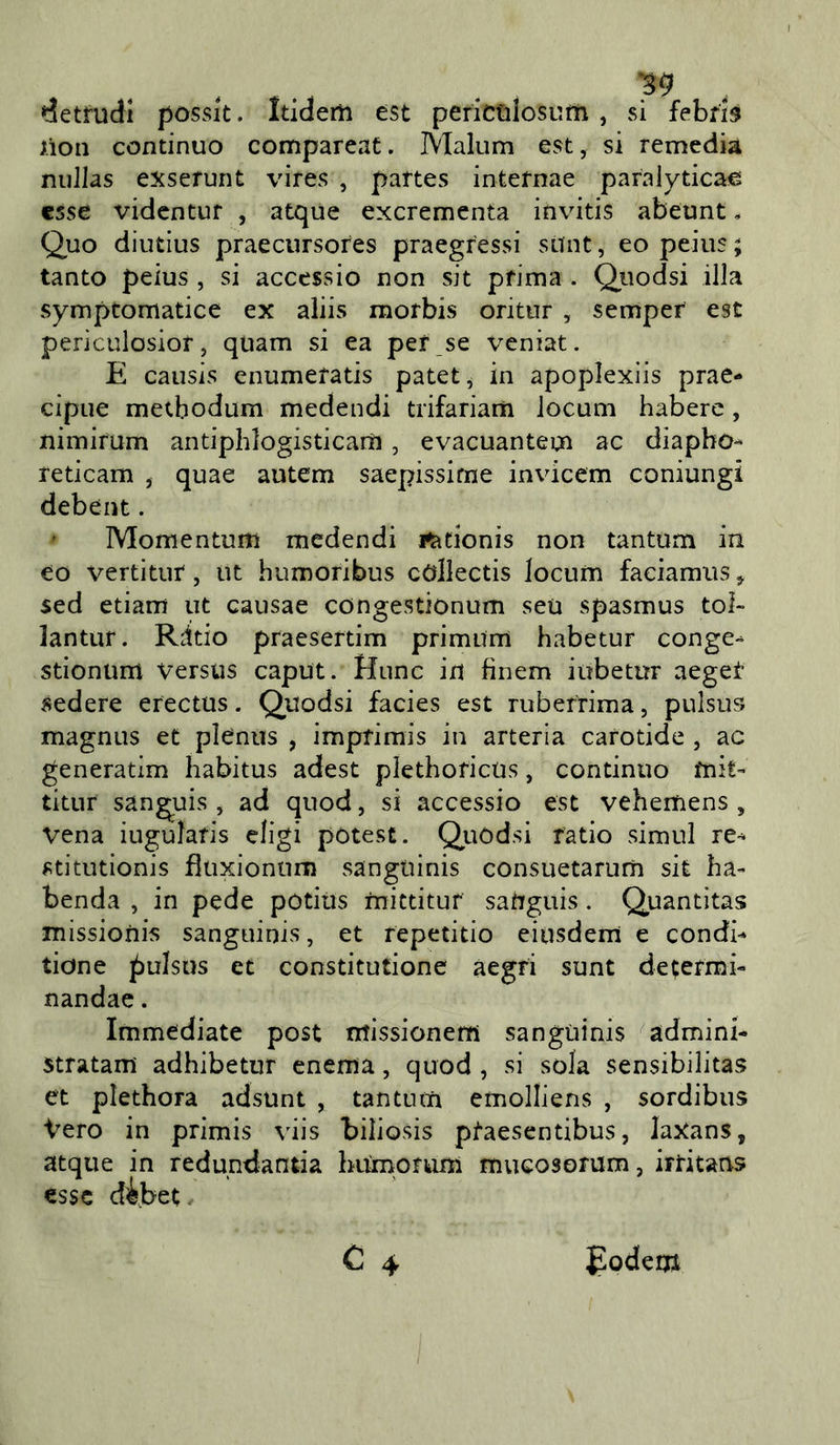 ^etrudi posslt. Itidem est periCGÌosum , si febris lion continuo compareat. Malum est, si remedia nullas exserunt vires , partes internae paralyticae, esse videntuf , atque exerementa invitis abeunt, Quo diutius praecursores praegressi suìit, eo peius ; tanto peius , si acccssio non sit prima . Qiiodsi illa symptomatice ex aliis morbis oritur , semper est periculosior, quam si ea per se veniat. E causis enumeratis patet, in apoplexiis prae- cipue metbodum medendi trifariam locum habere, nimirum antiphlogisticarti, evacuantem ac diapho- reticam , quae autem saepissirne invicem coniungi debent. ' Momentum medendi i^tionis non tantum in eo vertitut, ut humoribus collectis locum faciamus, sed etiam ut causae congestionum seu spasmus tol- lantuf. Rdtio praesertim primum habetur conge- stionum versus caput. Hunc in fìnem iubetur aeget sedere erectus. Quodsi facies est ruberrima, pulsus magnus et plenus , imprimis in arteria carotide , ac generatim habitus adest plethoricus, continuo mit- titur sangyis , ad quod, si accessio est vehemens , vena iugularis eligi potest. Qjuodsi ratio simul re- stitutionis fìuxiontim sangtiinis consuetarum sit ha- benda , in pede potitis mictitur sanguis. Quantitas missioiiis sanguinis, et fepetitio eiusdem e condh tione pulsus et coostitutione aegri sunt determi- nandae. Immediate post ntissionem sanguinis ^admini- stratam adhibetur enema, quod , si sola sensibilitas et plethora adsunt , tantum emolliens , sordibus Vero in primis viis hiliosis ptaesentibus, laXans, atque in redundantia hiirnorum mucosorum, irritans esse d^bet- C 4 £odem