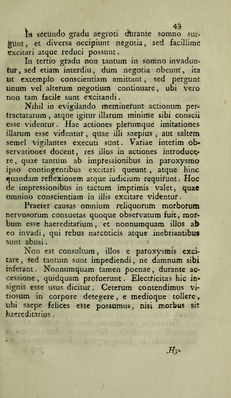 Ìpì séclinclo gradii aegioti dlirante somno sur- gitnt, et diversa occipiunt negotia, sed faciliime excitari atque reduci possunt. In tertio gradu non tantum in sonino invadun- tur, sed edam interdiil, dum negotia obeunt, ita Ut extemplo conscientiam amittant, sed pergunt unum vel alterum negotiuni continuare, ubi vero non tam facile sunt excitandi. Nihil in evigilarido rìienìinerunt actiontim per- tractatarum, atqiie igitur illarUm miniitie sibi conscii esse videntur. Hae actiònes plerumque imitatiotles illarum esse videntuf, qtlae illi saepius j aUt saltem semel vigilarìtes executi sUnt. Vafiae interim ob- Servationes docent, res illos in actiònes introduce/ re, quae tantum ab imptessionibus in paroxysmo ipso contingentibUs excitari queunt , atque bine quandam refìexionem atque iudicium reqUiftint; Hoc de impressionibiis in taCturri imprimis valet, quae omnino conscientiam in illis excitare videntur. Praeter causas omniutn reliqUoruUi morbotum nervosorum consuetas quoque obsefvatum fuitj mor- bum esse haereditadum, et nOnnumquam illos ab eo invadi, qui rebus narcòticis atque inebriandbùs sunt abusi. Non est consuitum, illos e patoxystnis exci- tare, Sed tanturn sunt impediendi, ne damnum sibi inferant. Nonniimquam tamen poenae, durante ac- cessione , quidquam profuerunt. Electdcitas hic in- signis esse usus dicitur. Ceterum contendimus vi- tiosUm in corpore detegere, e tnediòque tollcre, ubi saepe felices esse possumus^, ni$i morbus $it haereditarius, y