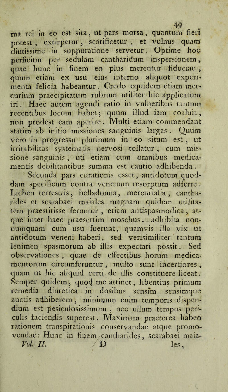 ma rei in eo est sita, ut pars morsa, quantum fieri potest , extirpetur, scarificetur , et vulnus quam diutissime in suppuratione servetur. Optime hoc perficitur per sedulam cantharidum inspersionem, quae hunc in finem eo plus mcrentur fiduciae , quum edam ex usu eius interno aliquot experi- menta felicia habeantur. Credo equidem edam mer- curium praecipitatum rubrum udliter hic applicatum iri, Haec autem agendi ratio in vulneribus tantum recentibus locum habet ; quum illud iam coaluit, non prodest eam aperire. Multi edam commendant statim ab initio missiones sanguinis largas . Quum vero in progressu plurimum in eo situm est , ut irritabilitas systemads nervosi toliatur , cum mis- sione sanguinis, uti edam cum omnibus medica- mentis debilitandbus summa est cautio adhibenda. Sécunda pars ciiradonis esset, antidotum quod- dam specificum centra venenum resorptum adferre. Lichen terrestris, belladonna, mercurialia, cantha- rides et scarabaei maiales magnam quidem udlita- tem praestitisse feruntur , etiam antispasmodica, at- que inter haec praesertim moschus, adhibita non- numquam cum usu fuerunt, quamvis illa vix ut antidotum veneni haberi, sed verisimiliter tantum lenimen spasmorum ab illis expectari possit. Sed observadones , quae de effectibus horum medica- mentorum circumferuntur, multo sunt incertiores, quam ut hic aliquid certi de illis constituere liceat. Semper quidem, quod me atdnet, libentius primunj remedia diuretica in dosibus sensfm sensimque auctis adhiberem , miniraum enim temporis dispen- dium est pesiculosissimum , nec ullum tempus peri- culis facien.dis superest. Maximam praeterea habeo radonem transpiradonis conservandae atque promo- vendae : Hunc in finem '^antharides, scarabaei maia- lo/. IL les,