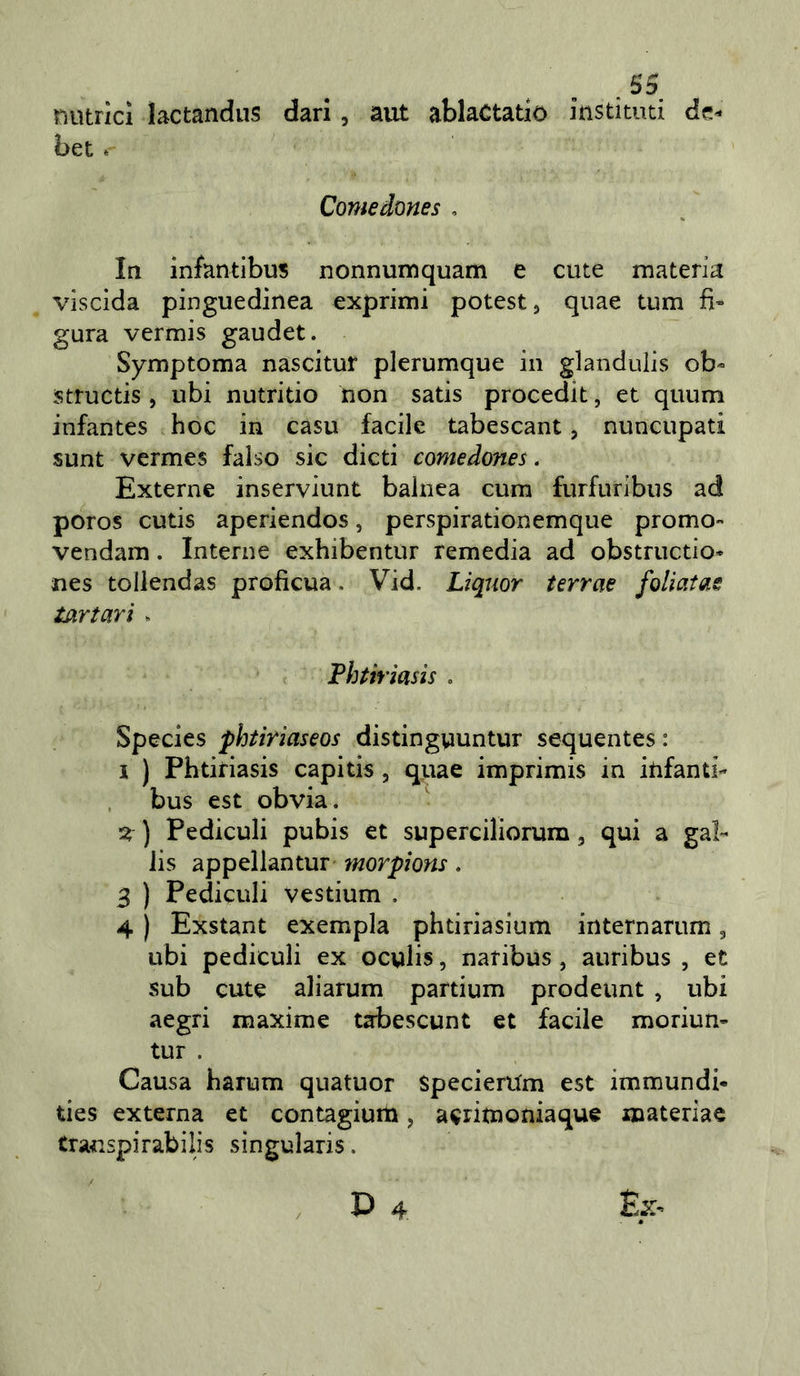 rnìtrici lactandus darl, ant ablaCtatio instituti de^ bet » Comedones , In infantibus nonnumquam e cute materia viscida pinguedinea exprimi potest, quae tum fi» gara vermis gaudet. Symptoma nascitur plerumque in glandulis ob- structis, ubi nutritio non satis procedit, et quum infantes hoc in casu facile tabescant, nuncupati sunt vcrmes falso sic dicti comedones. Externe inserviunt balnea cum furfuribus ad poros cutis aperiendos, perspirationemque premo- vendam. Interne exhibentur remedia ad obstructio* nes tollendas proficua. Vid. Liquor terrae foliaias tartari ^ Phtiriasis . Species phtiriaseos distinguuntur sequentes : I ) Phtiriasis capitis, quae imprimis in infanti- , bus est obvia, ) Pediculi pubis et superciliorura, qui a gal- lis appellantur morpions, 3 ) Pediculi vestium . 4 ) Exstant exempla phtiriasium internarum, ubi pediculi ex oculis, naribus, auribus , et sub cute aliarum partium prodeunt , ubi aegri maxime tabescunt et facile moriun- tur . Causa harum quatuor SpecierUm est immundi- ties externa et contagium, aerimoniaque materiae transpirabilis sìngularis.