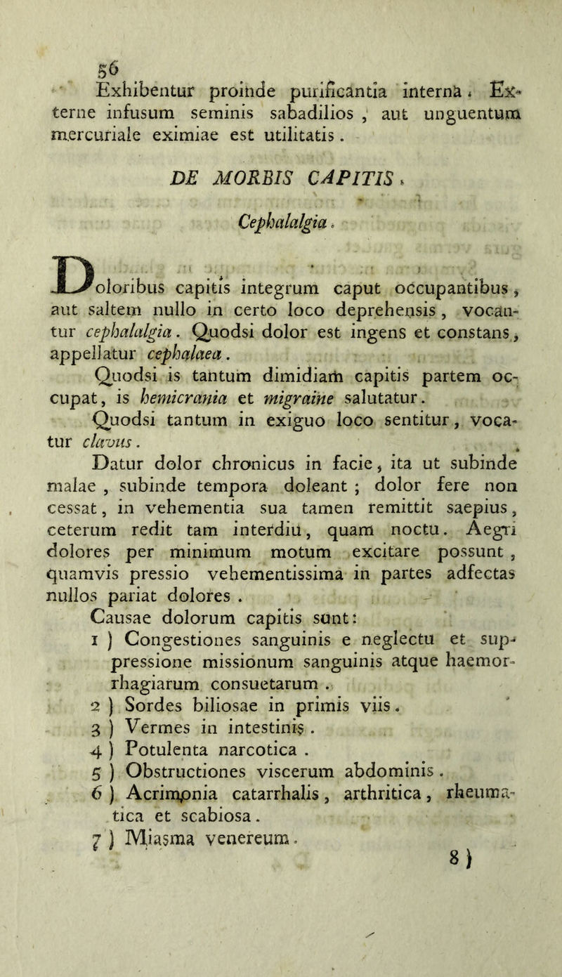 Exhibentur prohide purlficanda interna * Ex- terne infusum seminis sabadilios ; aut unguentum mercuriale eximiae est utilitatis. DE MORBIS CAPITIS. Cephalalgia. Doloribus capitis integrum caput occupantibus, aut saltem nullo in certo loco deprehensis , vocan- tur cephalalgìa. Quodsi dolor est ingens et constans, appellatur cephalaea. Quodsi is tantum dimidiarii capitis partem oc- cupat, is hemkrania et migrarne salutatur. Quodsi tantum in exiguo loco sentitur, voca- tur claviis. Datar dolor chronicus in facie, ita ut subinde malae , subinde tempora doleant ; dolor fere non cessat, in vehementia sua tamen remittit saepius, ceterum redit tam interdiu, quam noctu. Àegri dolores per minimum motum excitare possunt , quamvis pressio vehementissima in partes adfectas nullos pariat dolores . Causae dolorum capitis sant: 1 ) Congestiones sanguinis e neglectu et sup- pressione missionum sanguinis atque haemor- rhagiarum consuetarum . 2 ) Sordes biliosae in primis viis. 3 ) Vermes in intestini? . 4 ) Potulenta narcotica . 5 ) Obstnictiones viscerum abdominis. 6 ) Acrimpnia catarrhalis, arthritica, rheuma tica et scabiosa. 7 ) Miasma venereum. ' ' ■ 8)