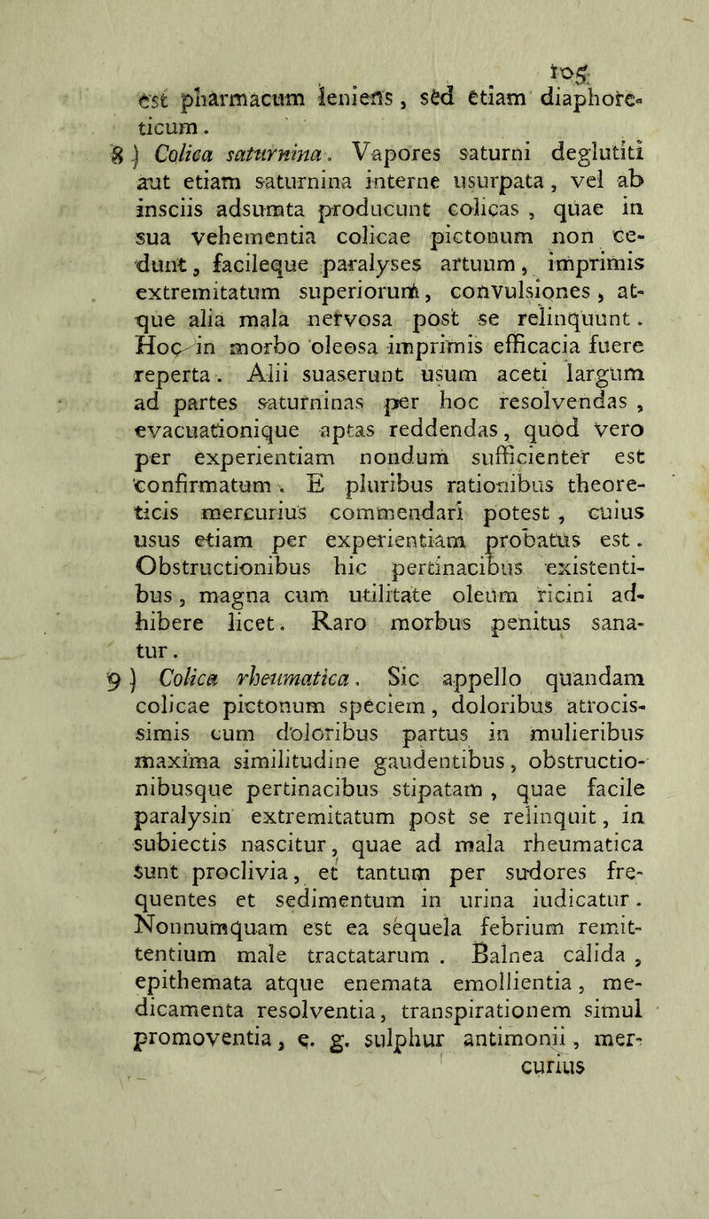 est pharmacum leiiiens, sèd edam diaphotc« dcum. ^.) CoUea saturnina, Vapores saturni deglutiti aiit edam saturnina interne usurpata, vci ab insciis adsumta producunt Golicas , qùae in sua vehementia colicae pictonum non ce- dunt 5 facileque paralyses artuum, imprimis extremitatum superiorurti, convulsiones ^ at- que alia mala nervosa post se relinquunt. Hoq- in morbo oleosa imprimis efficacia fuere reperta. Aiii suaserunt usum aceti largum ad partes satuminas per hoc resolvendas , evacuadonique aptas reddendas, quod vero per experiendam nondurn sufficienter est confirmatum V E pluribus rationibus theore- ticis mercurius commendarl potest, cuìus usus etiam per experiendam probatus est. Obstructionibus hic pertinaciDiis existenti- bus, magna cum udlitate oleiim rìcini ad- hibere licet. Raro morbus penitus sana- tur. 9 ) Colica rhmmatka, Sic appello quandam colicae pictonum spéciern, doloribus atrocis- simis cum doloribus partus in mulieribus maxima similitudine gaudentibus, obstructio- nibusque pertinacibus stipatam , quae facile paralysin extremitatum post se relinquit, in subiecds nascitur, quae ad mala rheumatica Sunt proclivia, et tantum per sudores fre- quentes et sedimentum in urina iudicatur. Nonnumquam est ea sequela febrium remiti tentium male tractatarum . Balnea calida , epithemata atque enemata emollientia, me- dicamenta resolventia, transpirationem simul promovenda, g, sulphur andmonii, mer-^ curius