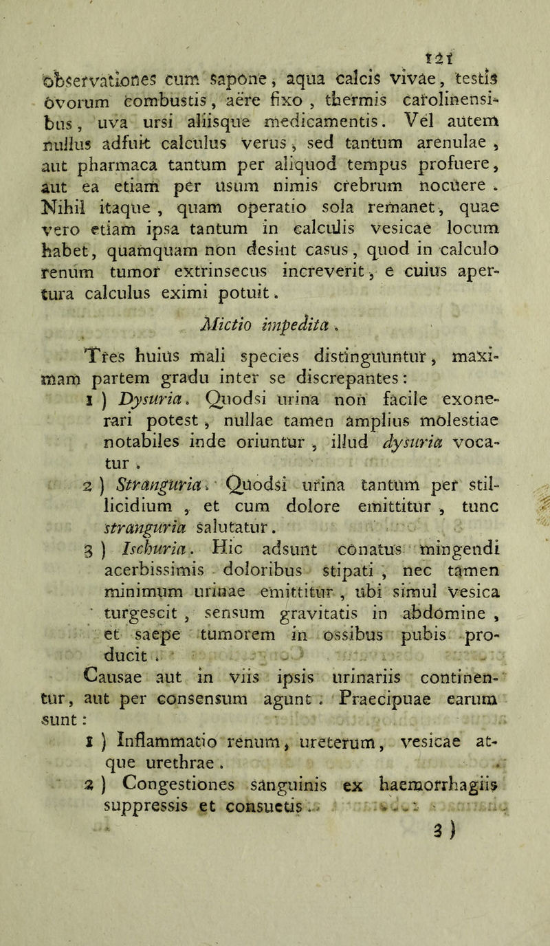 iti ob&lt;;efvatiorie5 cum sapóne, àqua calcis vivàe, tesds òvorum tombustis, aere fixo , tbermis catolinensi^ bus, uva ursi aliisqiie medicamentis. Vel autem nuilus adfuk calculus verus ^ sed tantum arenulae , aiìt pharmaca tantum per aliquod tempus profuere, àut ea etiam per usum nimis crebrum nociìere . Nihil itaqiie , qiiam operatio sola iemanet , quae vero etiam ipsa tantum in calcuJis vesicaè locum habet, quamquam non desint casus, quod in calculo renum tumor extrinsccus inereverit, e cuius aper- tura calculus eximi potuit * Mictìo impedita . Tfes huius mali species distinguiintur, maxi- mam partem gradii inter se discrepantes : I ) Dysuria. Qiiodsi urina non facile exone- rari potest j nullae tamen àmplius mòlestiae notabiles inde oriuntur , illud dysuria voca- tur . 2) Stranguriar Quodsi urina tantum per stil- iicidium , et cum dolore emittitur , tunc stranguria salutatur. 3 ) Ischuria. Hic adsunt cònatus mingeiidi acerbissimis doloribus stipati , nec tamen minimum urinae emittitur , ubi simul Vesica ' turgescit , sensum gravitatis in abdomine , et saepe tumorem in ossibus pubis pro- ducit . Causae aut in viis ipsis iirinariis continen- tur, aut per consensum agunt . Praecipuae earum SLint : 1 ) Inflammatio renum , ureterum, vesicae ac- que urethrae » a ) Congestiones sànguinis ex baemofrhagiis suppressis et consucds.^ • 3)