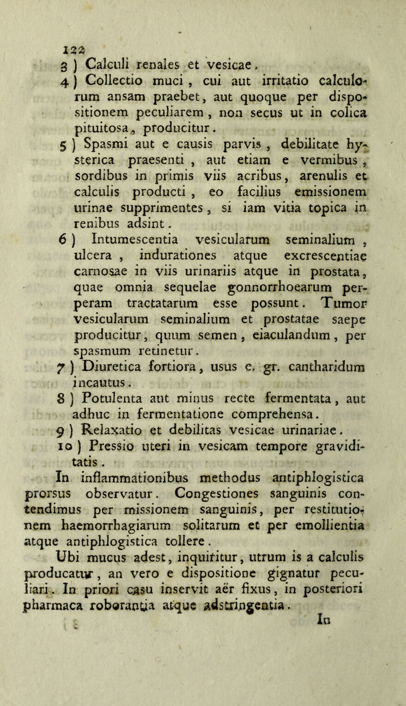 3 ) Calculi r^nales et vesicae. 4 ) Collectio muci , cui aut irritatio calculo- rum ansarti praebet, aut quoque per dispo- sitionem peculiarem , non secus ut in colica pituitosa^ producitur. 5 ) Spasmi aut e causis parvis , debilitate hy- sterica praesenti , aut edam e vermibus , sordibus in primis viis acribus, arenulis et calculis producti , eo facilius emissionem urinae supprimentes, si iam vitia topica in renibus adsint. 6 ) Intumescentia vesicularum seminalium , ulcera , indurationes atque excrescentiae carnosae in viis urinariis atque in prostata, quae omnia sequelae gonnorrhoearum per- peram tractatarum esse possunt. Tumor vesicularum seminalium et prostatae saepe producitur, quum semen , eiaculandum, per spasmum retinetur. 7 ) Diuretica fortiera, usus e. gr. cantharidum incautus. 8 ) Potulenta aut miniis recte fermentata, aut adhuc in fermentadone comprehensa. 9 ) Relaxado et debilitas vesicae urinariae. 10 ) Pressio uteri in vesicam tempore gravidi* tads . In infìammationibus methodus antiphlogisdca prorsus observatnr. Congesdones sanguinis con- tendimus per missionem sanguinis, per resdtutio^ nem haemorrhagiarum solitarum et per emollientia atque antiphlogistica tollere. Ubi mucus adest, inquifitur, utrum is a calculis producatur, an vero e disposidone gignatur pecu^ bari. In priori c^su inservit aèr fìxus, in posteriori pharmaca roboranda atque adstriugeada. In