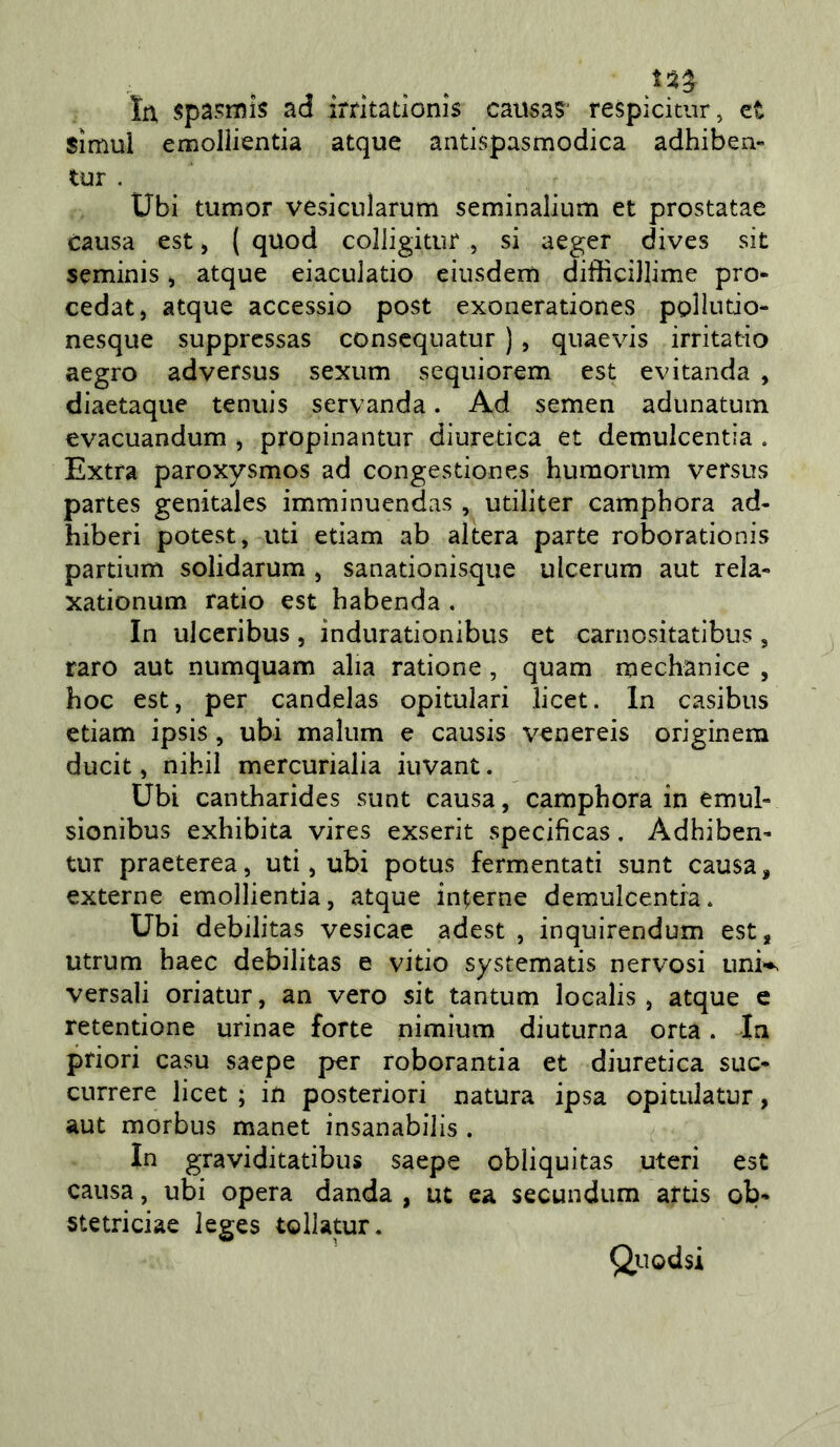 tu spa?mis ad irrkatìonis causa? respicitur, et Simul emollientia atque antispasmodica adhiben» tur . Ubi tumor vesiciilarum seminalium et prostatae causa est, ( quod colligitur , si aeger dives sit seminis, atque eiaculatio eiusdem difHciJlime prò* cedat, atque accessio post exonerationes pplintio- nesque suppressas conscquatur ), quaevis irritatìo aegro adversus sexum sequiorem est evitanda , diaetaque tennis servanda. Ad semen adunatum evacuandum , propinantur diuretica et demulcentia . Extra paroxysmos ad congestiones humoriim versus partes genitales imminuendas , utiliter camphora ad- hiberi potest, uti edam ab altera parte roborationis partium solidarum , sanationisque ulcerum aut rela-» xationum ratio est habenda . In ulceribus, indurationibus et carnositatibus, raro aut numquam alia ratione, quam mechanice , hoc est, per candelas opitulari licet. In casibus edam ipsis, ubi malum e causis %^enereis originem ducit, nihil mercurialia iuvant. Ubi cantharides sunt causa, camphora in emul» sionibus exhibita vires exserit specificas, Adhiben’ tur praeterea, uti, ubi potus fermentati sunt causa, externe emollientia, atque interne demulcentia. Ubi debilitas vesicac adest , inquirendum est, utrum haec debilitas e vido systematis nervosi uni^ versali oriatur, an vero sit tantum localis , atque e retentione urinae forte nimium diuturna orta. In priori casu saepe per roborantia et diuretica sue- currere licet ; in posteriori natura ipsa opitulatur, aut morbus manet insanabilis . In graviditatibus saepe obliquitas uteri est causa, ubi opera danda , ut ea secundum artis ob- stetriciae leges tollatur. Qiiodsi