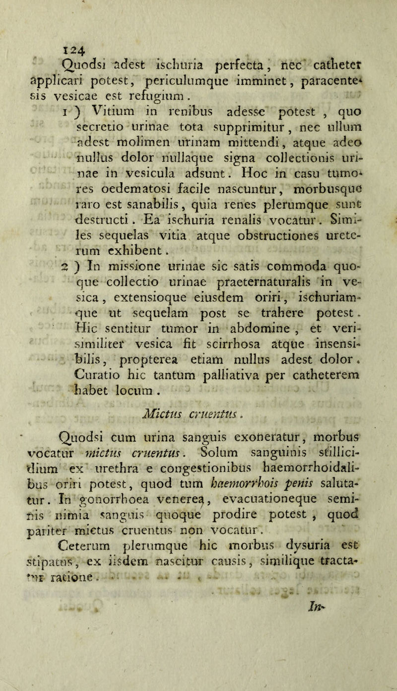 Quodsi adest iscliiiria perfecta, nec catlietct applicari potest, periculumque imminet, pàracente* sis vesicae est refugium . 1 ) Vitium in rcnibus adesse potest , quo secretio urinae tota supprimitur, nec nllum adcst molimen nrinam mittendi, atque adeo nullus dolor nnllaque signa collectionis uri- nae in vesicula adsunt. Hoc in casu turno* res oedematosi facile nascuntur, morbusque raro est sanabilis, quia renes plerumque sunt destructi. Ea ischuria renalis vocatur. Simx- les sequelas vitia atque obstructioiies urete- ri! m cxhibent * 2 ) In missione urinae sic sads commoda quo- que collectio urinae praeternaturalis in ve- sica, extensioque eiusdem oriri, ischuriam- que ut sequelam post se trahere potest. Hic sentitur tumor in abdomine , et veri- simili ter vesica fit scirrbosa atque insensb bilis, propterea edam nullus adest dolor * Curatio hic tantum palliativa per catheterem habet locum . Mictus cruentus, Quodsi cum urina sanguis exoneratur, morbus vocatur mictus cruentus, Solum sanguinis stillici- dium ex urethra e congestionibus haemorrhoidali- bus oriri potest, quod tum haemorrhois penis saluta- tili. In gonorrhoea venere^, evacuationeque semi- lìis nimia sanguis quoque prodire potest , quod paiiter mictus cruentus non vocatur. Ceterum plerumque hic morbus dysuria est stipatns, ex iisdem nascitur causis, similique tracta- ratione, •