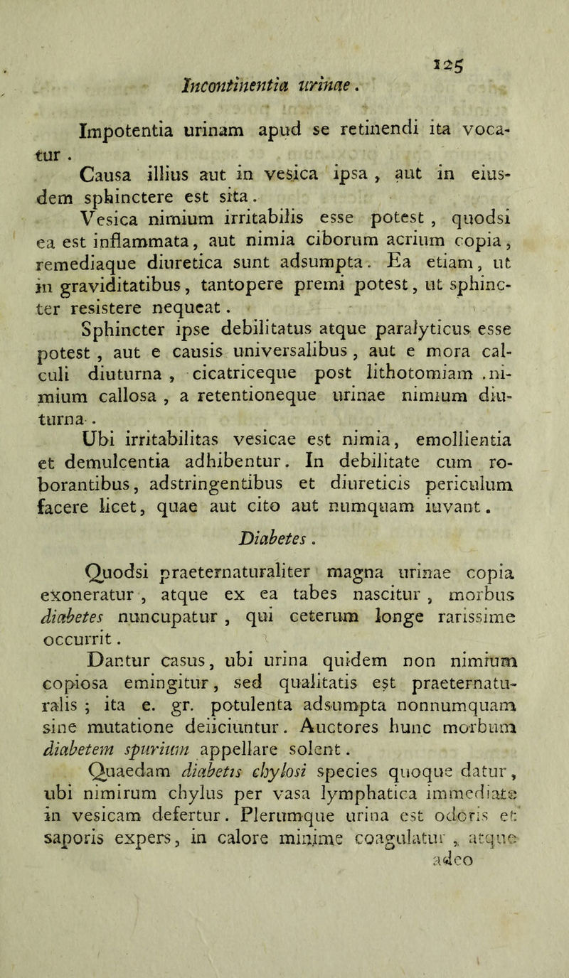 5^^ Incontìnentìa urìnae. Impotentla urinam apud se retiiiendi ita voca- tur . Causa illius aut in ve$ica ipsa , aut in eius- dem spbinctere est sita. Vesica nirnium irritabiiis esse potcst , quodsi ea est infiammata, aut nimia ciborum acrium copia, remediaque diuretica sunt adsumpta. Ea etiam, ut in graviditatibus, tantopere premi potest, ut sphinc- ter resistere nequcat. Sphincter ipse debilitatus atque paralyticus esse potest , aut e causis universalibus , aut e mora cal- culi diuturna , cicatriceque post lithotomiam .ni- mium callosa , a retentioneque urinae niimum diu- turna . Ubi irritabilitas vesicae est nimia, emollientia et demulcentia adhibentur. In debilitate cum ro- borantibus, adstringentibus et diiireticis periculum lacere licet, quae aut cito aut numquam iuvant. Diahetes. Quodsi praeternaturaliter magna urinae copia eXoneratur , atque ex ea tabes nascitur , morbus diahetes nuncupatur , qui ceterum longe rarissime occurrit. Dantur casus, ubi urina quidem non nimrum copiosa emingitur, sed qualitatis est praeternatu- ralis ; ita e. gr. potulenta adsumpta nonnumquana sine mutatione deiiciuntur. Auctores hunc morbuni diabetem spiiritim appellare solent. Quaedam diabetis chylosi species quoque datur, ubi nimirum chylus per vasa lymphatica immediate in vesicam defertur. Plerumque urina est odoris et saporis expers, in calore minime coagulatili atque ad co