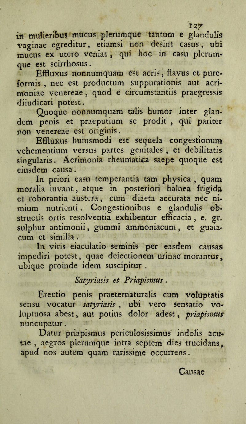 / 12/ in mdicrlbus mucus plefumque tantum e gianduii vaginae egreditur, etiamsi non dcsint casus, ubi mucus ex utero veniat, qui hoc in casu plerum^ que est scirrhosus. Effluxus nonnumquam est acris, flavus et pure- formis , nec est productum suppurationis aut acri- moniae venereae, quod e circumstantiis praegressis diiudicari potest. Quoque nonnumquam talis humor inter glan- dem penis et praeputium se prodit , qui pariter non venereae est originis. Effluxus huiusmodi est sequela congestionum vehementium versus partes genitales , et debilitatis singularis. Acrimonia rheunlatica saepe quoque est eiusdem causa. In priori casu temperantia tam physica , quani moralia iuvant, atque in posteriori balnea frigida et roborantia austera, cum diaeta accurata nec ni- mium nutrienti. Congestionibus e glandulis ob- structis ortis resolventia exhibentur efficacia, e. gr. sulphur antimonii, gummi ammoniacum, et guaia^ cum et similia. In viris eiaculatio seminis per easdem causas impediri potest, quae deiectionem urinae morantur^ ubique proinde idem suscipitur . Satyriasis et Frìapismus, Erectio penis praeternaturalis cum voluptatis sensu vocatur satyriasis, ubi vero sensatio vo^ luptuosa abest, aut potius dolor adest, pyiapismm nuncupatur. Datur priapismus periculosissimus indolis acu- tae , aegros plerumque intra septem dies trucidans, apud nos autem quam rarissime óccurrens. Causac