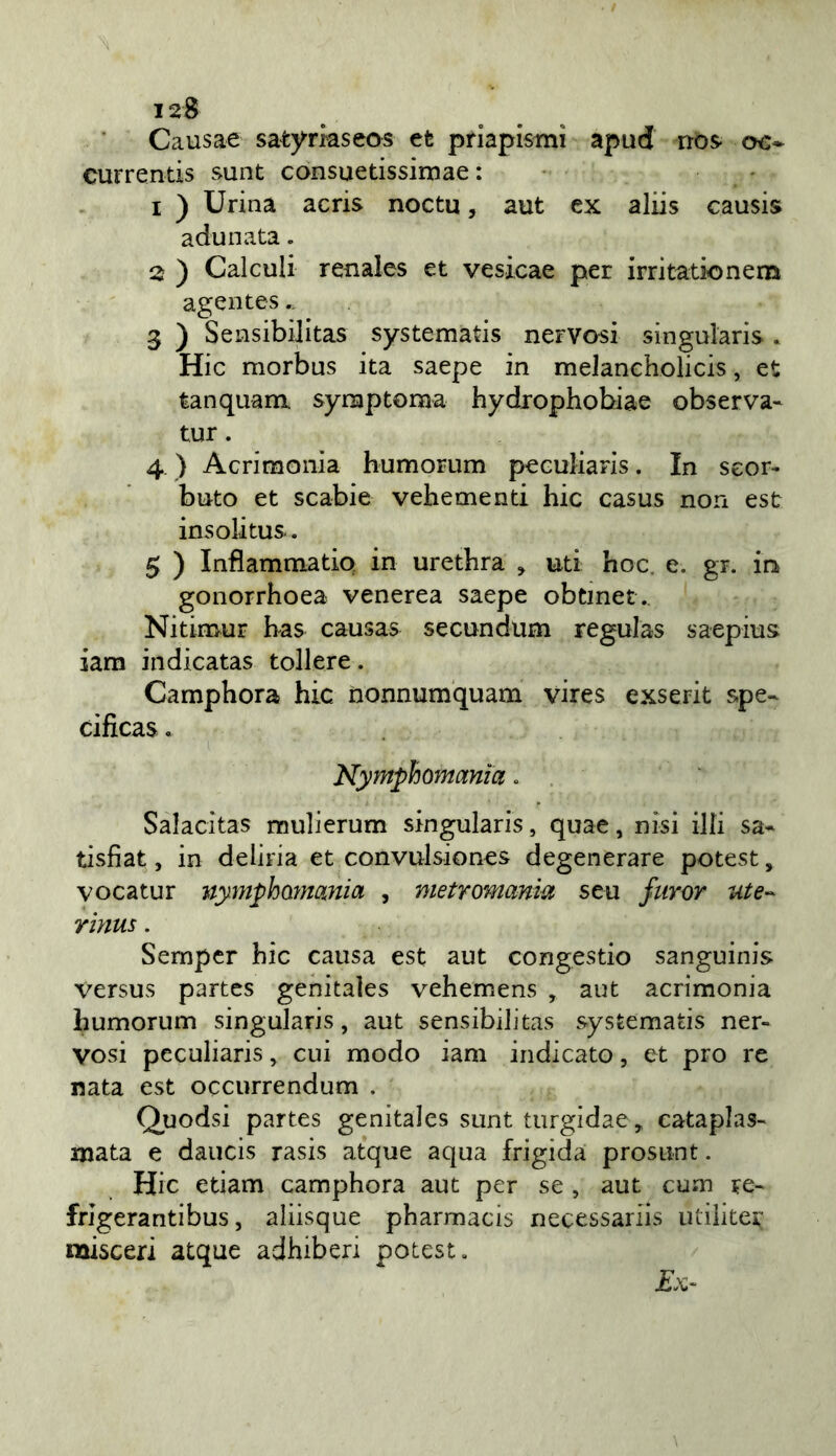 12S Causae satyrkseos et priapistnì apud nos- oc* currentis sunt consuetissimae : • - 1 ) Urina acris noeta, aut ex aliis causis adunata. 2 ) Calculi renales et vesxcae per irritationem agentes.. 3 ) Sensibilitas systematis nervosi singularis. Hic morbus ita saepe in melancholicis, et tanquam. symptoraa hydrophobiae observa- tur. 4 ) Acrimonia humorum peGuJiaris. In scor- buto et scabie vehementi hic casus non est insolitus.. 5 ) Inflammatio in urethra ^ uti hoc. e. gr. in gonorrhoea venerea saepe obtinet. Nitimur has causas secundum regulas saepius iam indicatas tollere. Camphora hic nonnumquam vires exserit spe- cificas. Nyynphomania, Salacitas mulierum singularis, quae, nisi illi sa* tisfiat, in deliria et convulsiones degenerare potest, vocatur nymphQìnania , metromanm seu furor ute-- rinus. Sempcr hic causa est aut congestio sanguinis versus partes genitaìes vehemens , aut acrimonia humorum singularis, aut sensibilitas systematis ner- vosi pcculiaris, cui modo iam indicato, et prò re nata est occurrendum . Quodsi partes genitaìes sunt turgidae, cataplas- mata e daucis rasis atque aqua frigida prosunt. Hic etiam camphora aut per se , aut cum re- frigerantibus, aliisque pharmacis necessariis utiliter naisceri atque adhiberi potest.