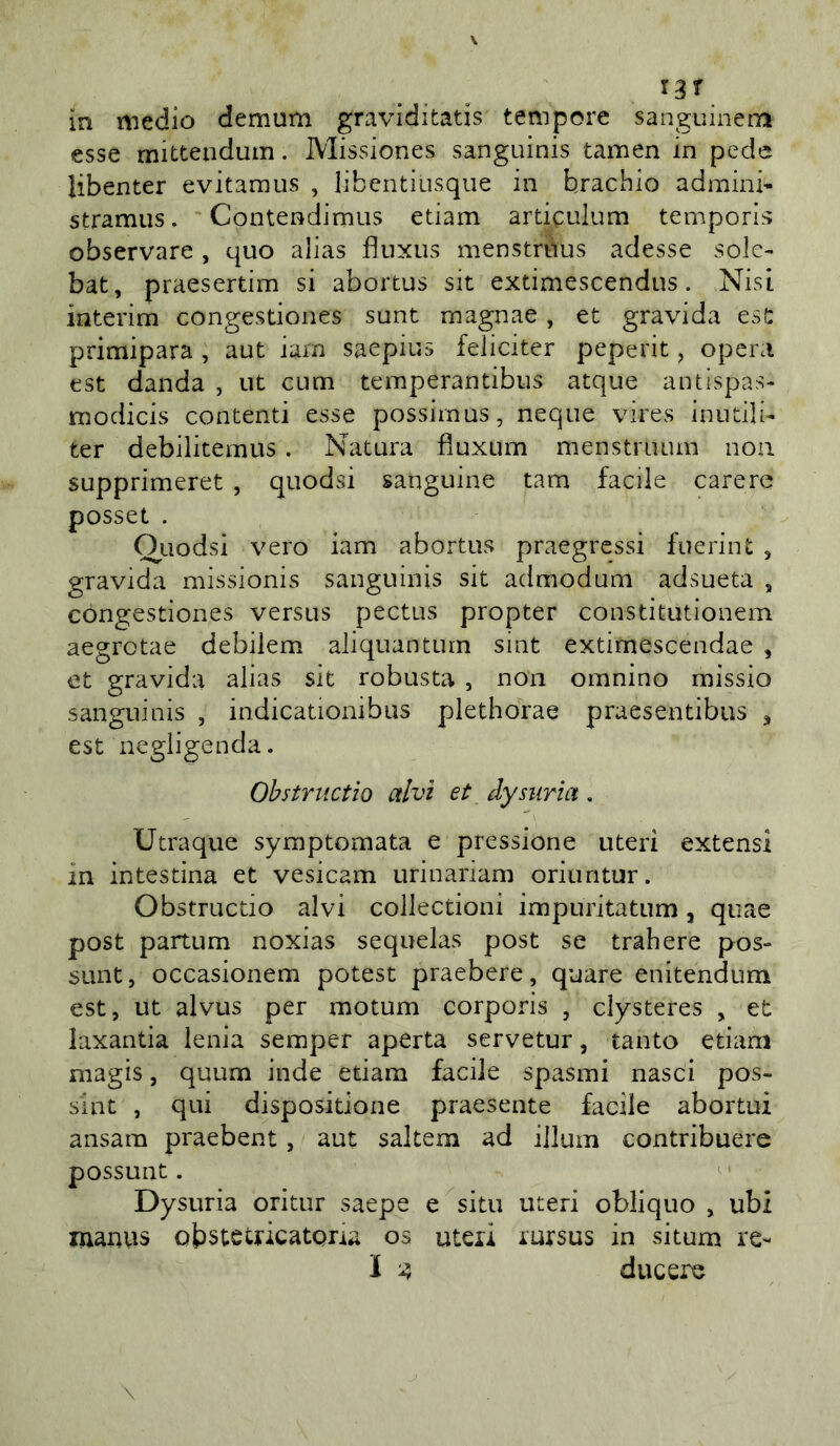 esse mittendum. Missiones sanguinis tamen in pede libenter evitamus , libentiusque in hrachio admini- stramus. Contendimiis edam ardculum tempori^ observare , quo alias fluxiis menstruus adesse sole- bat, praesertim si abortus sit extimescendus. NisI interim congestiones sunt magnae , et gravida est primipara , aut iam saepius feliciter peperit, opera est danda , ut cum temperantibus atque antispas- modicis contenti esse possirnus, ncque vires inutili- ter debilitemiis. Natura fìuxum menstruum non supprimeret , quodsi sanguine tam facile carere posset . Ouodsi vero iam abortus praegressi fuerint , gravida missionis sanguinis sit admodum adsueta , congestiones versus pectus propter constitutionem aegrotae debilem aliquanturn sint extimescendae , et gravida alias sit robusta , non omnino missio sanguinis , indicationibus plethorae praesentibus ^ est negligenda. Ohstriictìo alvi et dysuria. Utraque symptomata e pressione uteri extensl in intestina et vesicam urinariam oriuntur. Obstructio alvi collectioni impuritatum, quae post partum noxias sequelas post se trahere pos- sunt, occasionem potest praebere, quare enitendum est, ut alvus per motum corporis , clysteres , et laxantia lenia semper aperta servetur, tanto edam magis, quum inde edam facile spasmi nasci pos- sine , qui dispositione praesente facile abortui ansara praebent, aut saltem ad illum contribuere possunt. Dysuria oritur saepe e situ uteri obliquo , ubi nianvis obstetricatpria os uteii lursus in situm re- I ‘A ducere